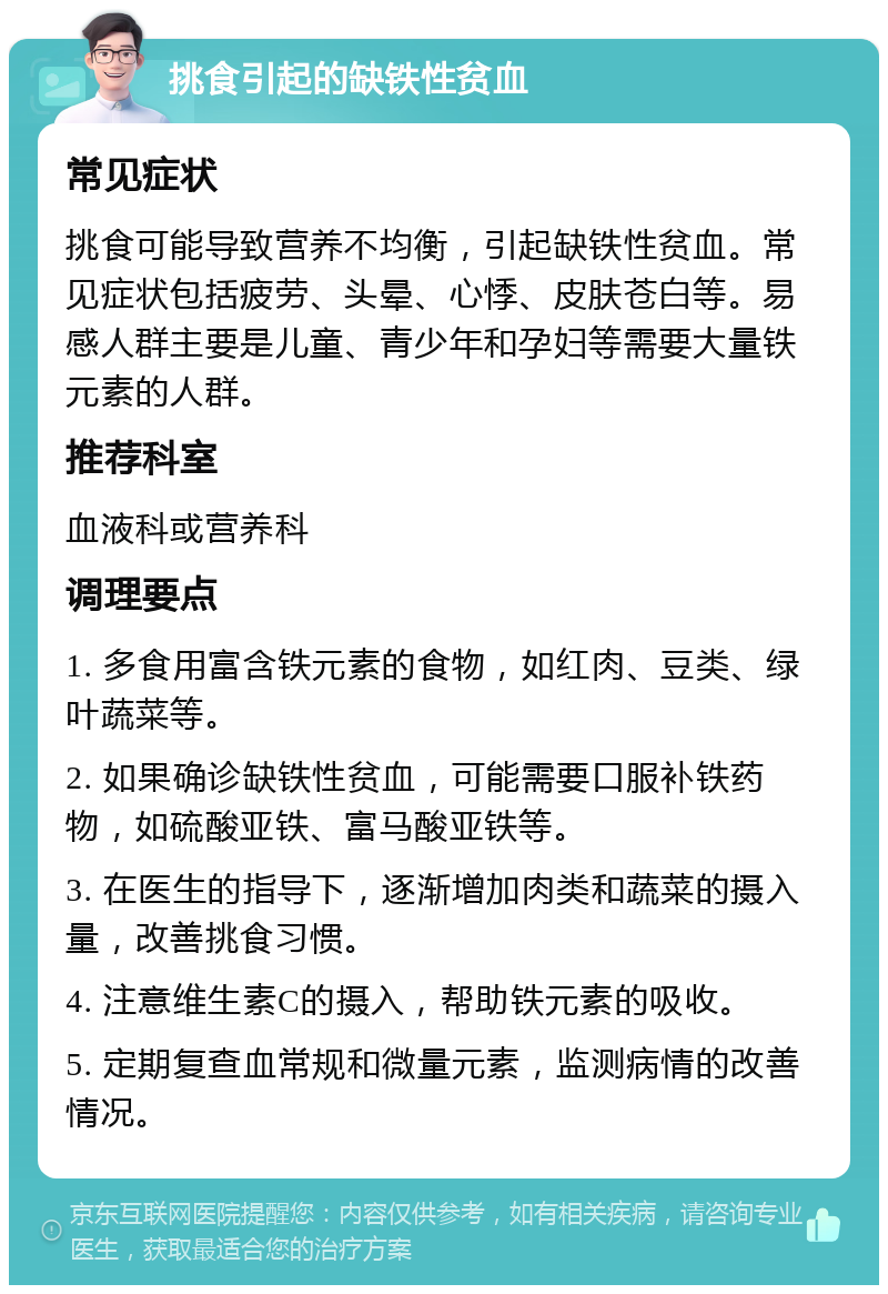 挑食引起的缺铁性贫血 常见症状 挑食可能导致营养不均衡，引起缺铁性贫血。常见症状包括疲劳、头晕、心悸、皮肤苍白等。易感人群主要是儿童、青少年和孕妇等需要大量铁元素的人群。 推荐科室 血液科或营养科 调理要点 1. 多食用富含铁元素的食物，如红肉、豆类、绿叶蔬菜等。 2. 如果确诊缺铁性贫血，可能需要口服补铁药物，如硫酸亚铁、富马酸亚铁等。 3. 在医生的指导下，逐渐增加肉类和蔬菜的摄入量，改善挑食习惯。 4. 注意维生素C的摄入，帮助铁元素的吸收。 5. 定期复查血常规和微量元素，监测病情的改善情况。