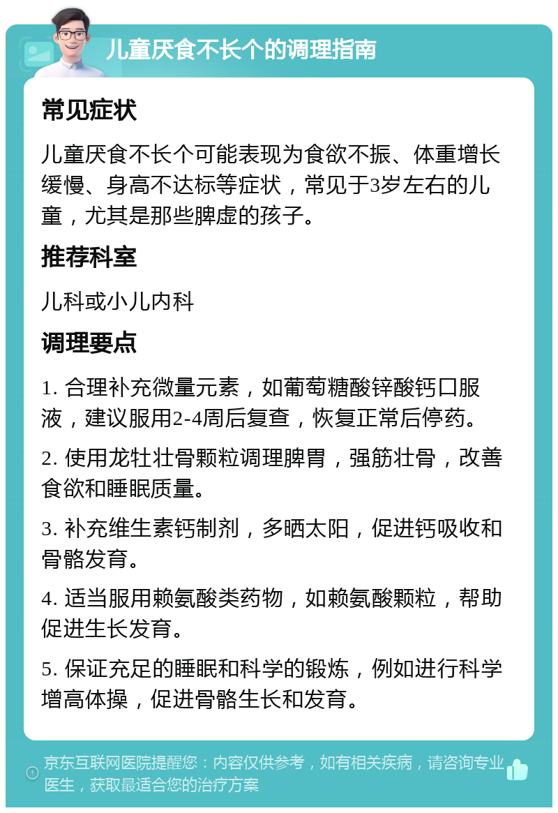 儿童厌食不长个的调理指南 常见症状 儿童厌食不长个可能表现为食欲不振、体重增长缓慢、身高不达标等症状，常见于3岁左右的儿童，尤其是那些脾虚的孩子。 推荐科室 儿科或小儿内科 调理要点 1. 合理补充微量元素，如葡萄糖酸锌酸钙口服液，建议服用2-4周后复查，恢复正常后停药。 2. 使用龙牡壮骨颗粒调理脾胃，强筋壮骨，改善食欲和睡眠质量。 3. 补充维生素钙制剂，多晒太阳，促进钙吸收和骨骼发育。 4. 适当服用赖氨酸类药物，如赖氨酸颗粒，帮助促进生长发育。 5. 保证充足的睡眠和科学的锻炼，例如进行科学增高体操，促进骨骼生长和发育。