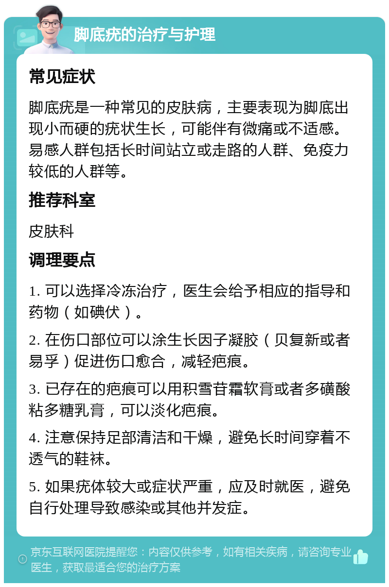 脚底疣的治疗与护理 常见症状 脚底疣是一种常见的皮肤病，主要表现为脚底出现小而硬的疣状生长，可能伴有微痛或不适感。易感人群包括长时间站立或走路的人群、免疫力较低的人群等。 推荐科室 皮肤科 调理要点 1. 可以选择冷冻治疗，医生会给予相应的指导和药物（如碘伏）。 2. 在伤口部位可以涂生长因子凝胶（贝复新或者易孚）促进伤口愈合，减轻疤痕。 3. 已存在的疤痕可以用积雪苷霜软膏或者多磺酸粘多糖乳膏，可以淡化疤痕。 4. 注意保持足部清洁和干燥，避免长时间穿着不透气的鞋袜。 5. 如果疣体较大或症状严重，应及时就医，避免自行处理导致感染或其他并发症。