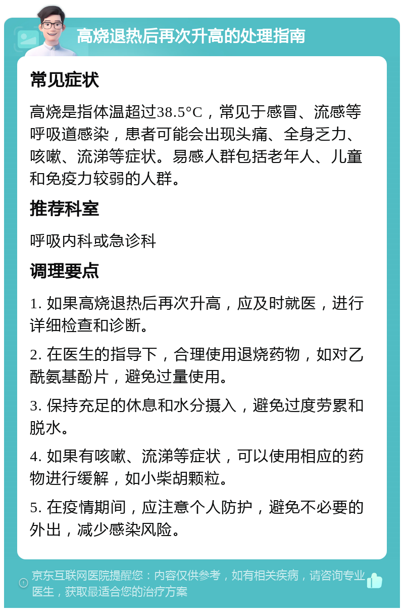 高烧退热后再次升高的处理指南 常见症状 高烧是指体温超过38.5°C，常见于感冒、流感等呼吸道感染，患者可能会出现头痛、全身乏力、咳嗽、流涕等症状。易感人群包括老年人、儿童和免疫力较弱的人群。 推荐科室 呼吸内科或急诊科 调理要点 1. 如果高烧退热后再次升高，应及时就医，进行详细检查和诊断。 2. 在医生的指导下，合理使用退烧药物，如对乙酰氨基酚片，避免过量使用。 3. 保持充足的休息和水分摄入，避免过度劳累和脱水。 4. 如果有咳嗽、流涕等症状，可以使用相应的药物进行缓解，如小柴胡颗粒。 5. 在疫情期间，应注意个人防护，避免不必要的外出，减少感染风险。