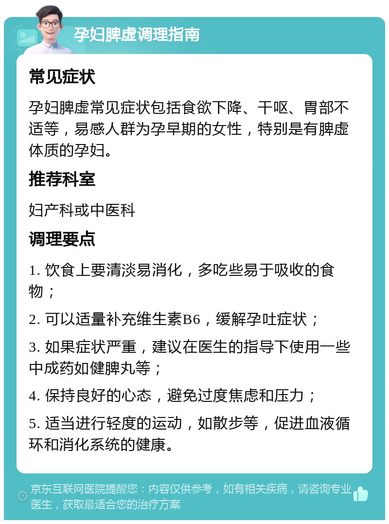 孕妇脾虚调理指南 常见症状 孕妇脾虚常见症状包括食欲下降、干呕、胃部不适等，易感人群为孕早期的女性，特别是有脾虚体质的孕妇。 推荐科室 妇产科或中医科 调理要点 1. 饮食上要清淡易消化，多吃些易于吸收的食物； 2. 可以适量补充维生素B6，缓解孕吐症状； 3. 如果症状严重，建议在医生的指导下使用一些中成药如健脾丸等； 4. 保持良好的心态，避免过度焦虑和压力； 5. 适当进行轻度的运动，如散步等，促进血液循环和消化系统的健康。