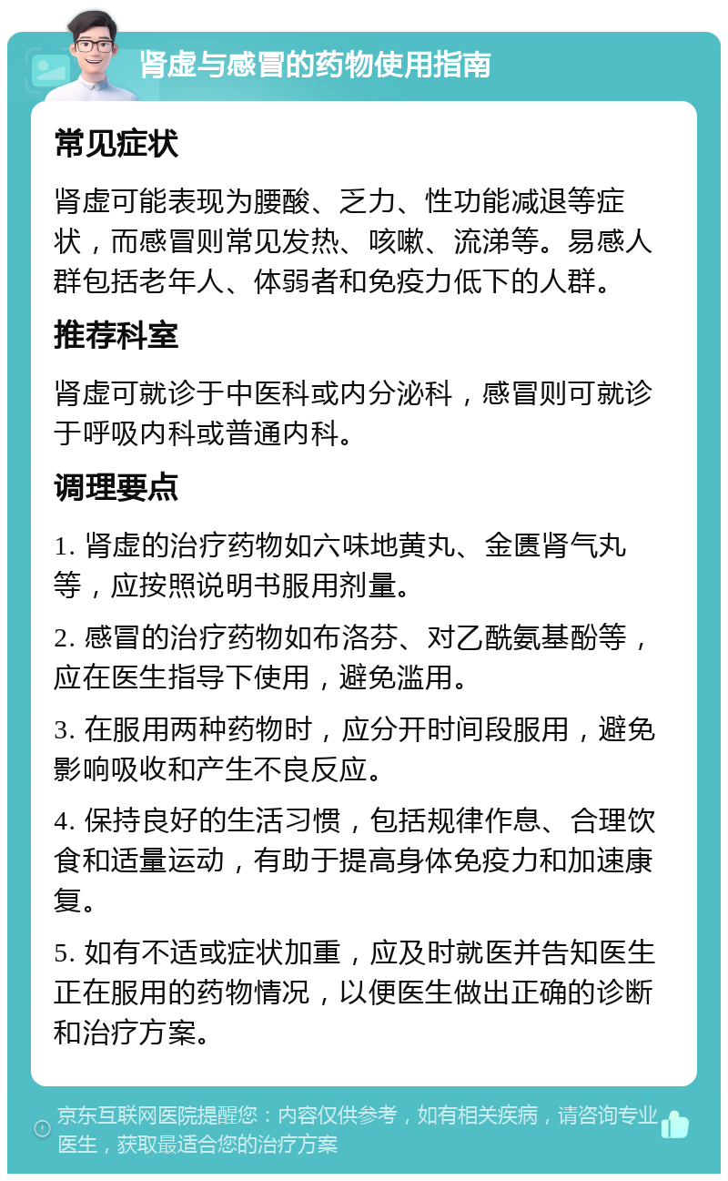 肾虚与感冒的药物使用指南 常见症状 肾虚可能表现为腰酸、乏力、性功能减退等症状，而感冒则常见发热、咳嗽、流涕等。易感人群包括老年人、体弱者和免疫力低下的人群。 推荐科室 肾虚可就诊于中医科或内分泌科，感冒则可就诊于呼吸内科或普通内科。 调理要点 1. 肾虚的治疗药物如六味地黄丸、金匮肾气丸等，应按照说明书服用剂量。 2. 感冒的治疗药物如布洛芬、对乙酰氨基酚等，应在医生指导下使用，避免滥用。 3. 在服用两种药物时，应分开时间段服用，避免影响吸收和产生不良反应。 4. 保持良好的生活习惯，包括规律作息、合理饮食和适量运动，有助于提高身体免疫力和加速康复。 5. 如有不适或症状加重，应及时就医并告知医生正在服用的药物情况，以便医生做出正确的诊断和治疗方案。