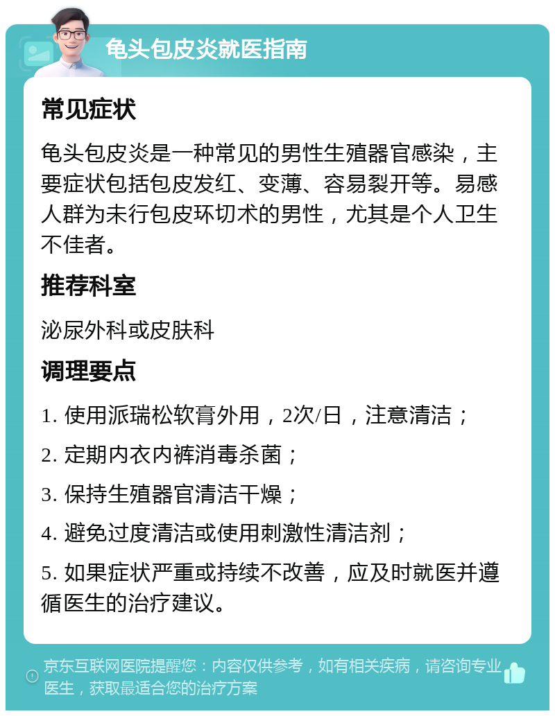 龟头包皮炎就医指南 常见症状 龟头包皮炎是一种常见的男性生殖器官感染，主要症状包括包皮发红、变薄、容易裂开等。易感人群为未行包皮环切术的男性，尤其是个人卫生不佳者。 推荐科室 泌尿外科或皮肤科 调理要点 1. 使用派瑞松软膏外用，2次/日，注意清洁； 2. 定期内衣内裤消毒杀菌； 3. 保持生殖器官清洁干燥； 4. 避免过度清洁或使用刺激性清洁剂； 5. 如果症状严重或持续不改善，应及时就医并遵循医生的治疗建议。