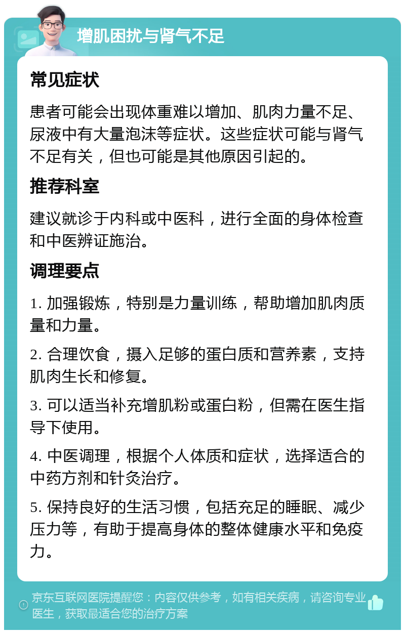 增肌困扰与肾气不足 常见症状 患者可能会出现体重难以增加、肌肉力量不足、尿液中有大量泡沫等症状。这些症状可能与肾气不足有关，但也可能是其他原因引起的。 推荐科室 建议就诊于内科或中医科，进行全面的身体检查和中医辨证施治。 调理要点 1. 加强锻炼，特别是力量训练，帮助增加肌肉质量和力量。 2. 合理饮食，摄入足够的蛋白质和营养素，支持肌肉生长和修复。 3. 可以适当补充增肌粉或蛋白粉，但需在医生指导下使用。 4. 中医调理，根据个人体质和症状，选择适合的中药方剂和针灸治疗。 5. 保持良好的生活习惯，包括充足的睡眠、减少压力等，有助于提高身体的整体健康水平和免疫力。