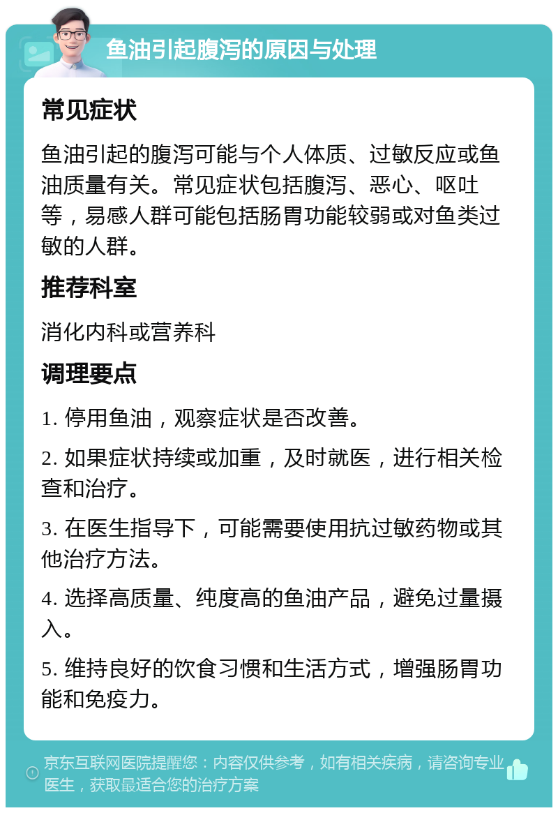 鱼油引起腹泻的原因与处理 常见症状 鱼油引起的腹泻可能与个人体质、过敏反应或鱼油质量有关。常见症状包括腹泻、恶心、呕吐等，易感人群可能包括肠胃功能较弱或对鱼类过敏的人群。 推荐科室 消化内科或营养科 调理要点 1. 停用鱼油，观察症状是否改善。 2. 如果症状持续或加重，及时就医，进行相关检查和治疗。 3. 在医生指导下，可能需要使用抗过敏药物或其他治疗方法。 4. 选择高质量、纯度高的鱼油产品，避免过量摄入。 5. 维持良好的饮食习惯和生活方式，增强肠胃功能和免疫力。