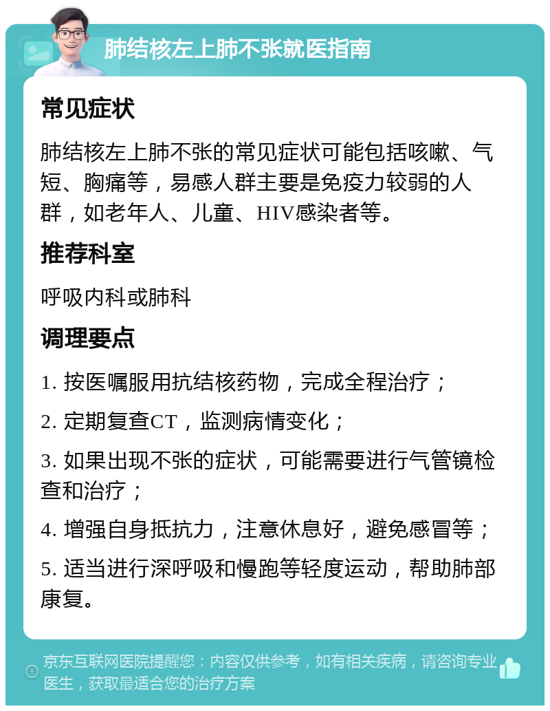 肺结核左上肺不张就医指南 常见症状 肺结核左上肺不张的常见症状可能包括咳嗽、气短、胸痛等，易感人群主要是免疫力较弱的人群，如老年人、儿童、HIV感染者等。 推荐科室 呼吸内科或肺科 调理要点 1. 按医嘱服用抗结核药物，完成全程治疗； 2. 定期复查CT，监测病情变化； 3. 如果出现不张的症状，可能需要进行气管镜检查和治疗； 4. 增强自身抵抗力，注意休息好，避免感冒等； 5. 适当进行深呼吸和慢跑等轻度运动，帮助肺部康复。