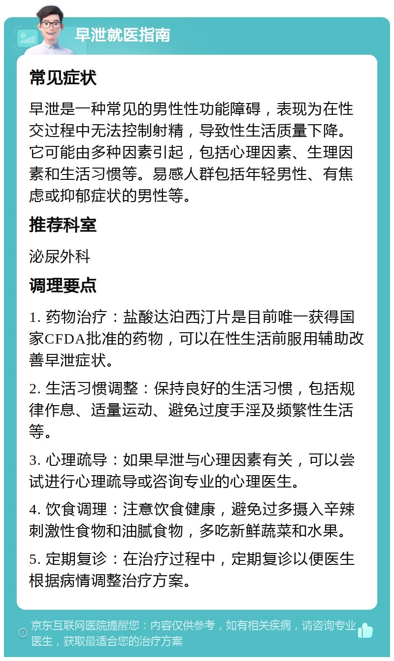 早泄就医指南 常见症状 早泄是一种常见的男性性功能障碍，表现为在性交过程中无法控制射精，导致性生活质量下降。它可能由多种因素引起，包括心理因素、生理因素和生活习惯等。易感人群包括年轻男性、有焦虑或抑郁症状的男性等。 推荐科室 泌尿外科 调理要点 1. 药物治疗：盐酸达泊西汀片是目前唯一获得国家CFDA批准的药物，可以在性生活前服用辅助改善早泄症状。 2. 生活习惯调整：保持良好的生活习惯，包括规律作息、适量运动、避免过度手淫及频繁性生活等。 3. 心理疏导：如果早泄与心理因素有关，可以尝试进行心理疏导或咨询专业的心理医生。 4. 饮食调理：注意饮食健康，避免过多摄入辛辣刺激性食物和油腻食物，多吃新鲜蔬菜和水果。 5. 定期复诊：在治疗过程中，定期复诊以便医生根据病情调整治疗方案。