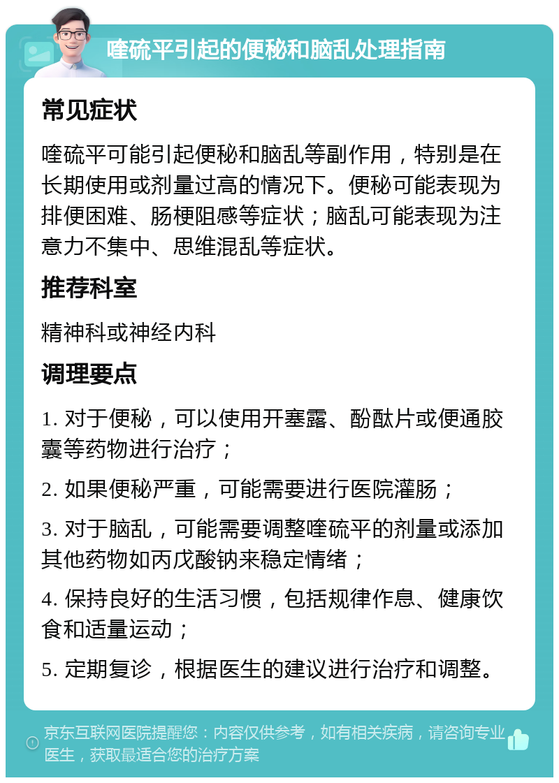 喹硫平引起的便秘和脑乱处理指南 常见症状 喹硫平可能引起便秘和脑乱等副作用，特别是在长期使用或剂量过高的情况下。便秘可能表现为排便困难、肠梗阻感等症状；脑乱可能表现为注意力不集中、思维混乱等症状。 推荐科室 精神科或神经内科 调理要点 1. 对于便秘，可以使用开塞露、酚酞片或便通胶囊等药物进行治疗； 2. 如果便秘严重，可能需要进行医院灌肠； 3. 对于脑乱，可能需要调整喹硫平的剂量或添加其他药物如丙戊酸钠来稳定情绪； 4. 保持良好的生活习惯，包括规律作息、健康饮食和适量运动； 5. 定期复诊，根据医生的建议进行治疗和调整。