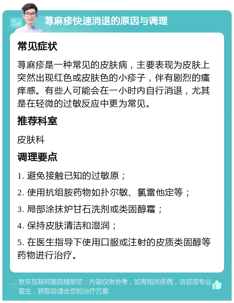 荨麻疹快速消退的原因与调理 常见症状 荨麻疹是一种常见的皮肤病，主要表现为皮肤上突然出现红色或皮肤色的小疹子，伴有剧烈的瘙痒感。有些人可能会在一小时内自行消退，尤其是在轻微的过敏反应中更为常见。 推荐科室 皮肤科 调理要点 1. 避免接触已知的过敏原； 2. 使用抗组胺药物如扑尔敏、氯雷他定等； 3. 局部涂抹炉甘石洗剂或类固醇霜； 4. 保持皮肤清洁和湿润； 5. 在医生指导下使用口服或注射的皮质类固醇等药物进行治疗。