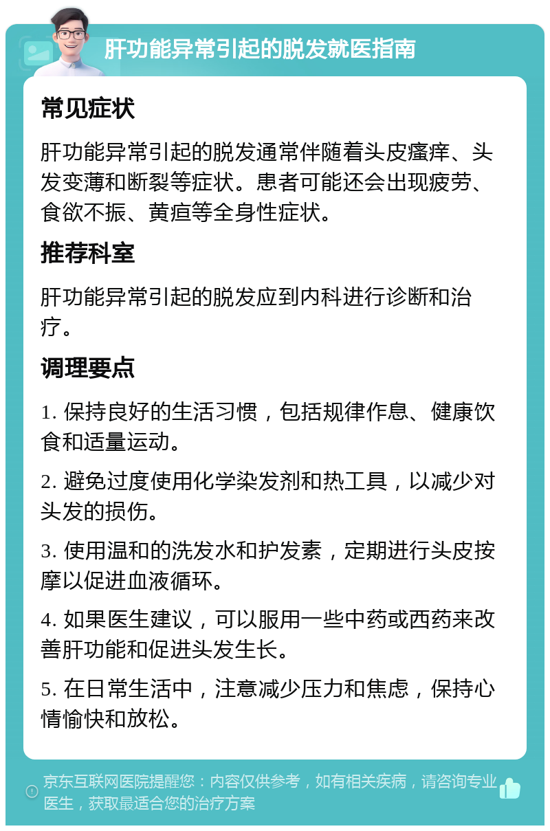 肝功能异常引起的脱发就医指南 常见症状 肝功能异常引起的脱发通常伴随着头皮瘙痒、头发变薄和断裂等症状。患者可能还会出现疲劳、食欲不振、黄疸等全身性症状。 推荐科室 肝功能异常引起的脱发应到内科进行诊断和治疗。 调理要点 1. 保持良好的生活习惯，包括规律作息、健康饮食和适量运动。 2. 避免过度使用化学染发剂和热工具，以减少对头发的损伤。 3. 使用温和的洗发水和护发素，定期进行头皮按摩以促进血液循环。 4. 如果医生建议，可以服用一些中药或西药来改善肝功能和促进头发生长。 5. 在日常生活中，注意减少压力和焦虑，保持心情愉快和放松。