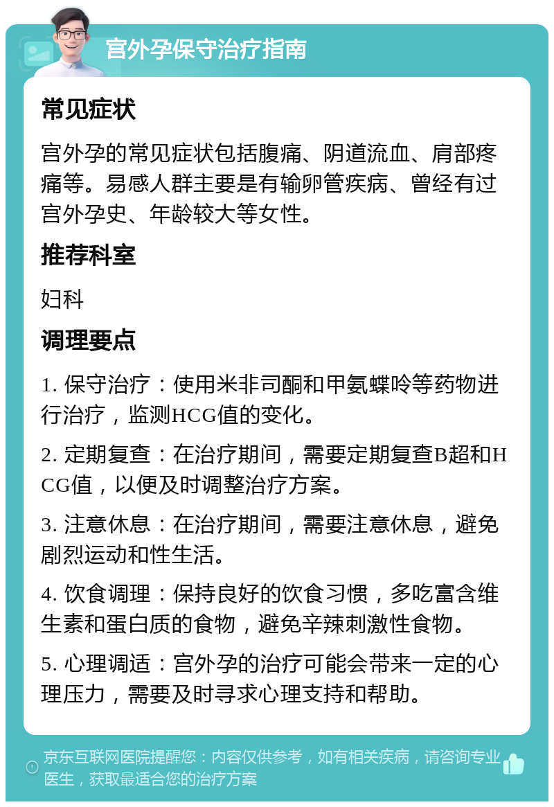 宫外孕保守治疗指南 常见症状 宫外孕的常见症状包括腹痛、阴道流血、肩部疼痛等。易感人群主要是有输卵管疾病、曾经有过宫外孕史、年龄较大等女性。 推荐科室 妇科 调理要点 1. 保守治疗：使用米非司酮和甲氨蝶呤等药物进行治疗，监测HCG值的变化。 2. 定期复查：在治疗期间，需要定期复查B超和HCG值，以便及时调整治疗方案。 3. 注意休息：在治疗期间，需要注意休息，避免剧烈运动和性生活。 4. 饮食调理：保持良好的饮食习惯，多吃富含维生素和蛋白质的食物，避免辛辣刺激性食物。 5. 心理调适：宫外孕的治疗可能会带来一定的心理压力，需要及时寻求心理支持和帮助。