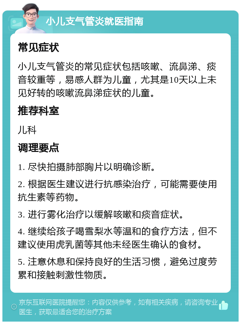 小儿支气管炎就医指南 常见症状 小儿支气管炎的常见症状包括咳嗽、流鼻涕、痰音较重等，易感人群为儿童，尤其是10天以上未见好转的咳嗽流鼻涕症状的儿童。 推荐科室 儿科 调理要点 1. 尽快拍摄肺部胸片以明确诊断。 2. 根据医生建议进行抗感染治疗，可能需要使用抗生素等药物。 3. 进行雾化治疗以缓解咳嗽和痰音症状。 4. 继续给孩子喝雪梨水等温和的食疗方法，但不建议使用虎乳菌等其他未经医生确认的食材。 5. 注意休息和保持良好的生活习惯，避免过度劳累和接触刺激性物质。