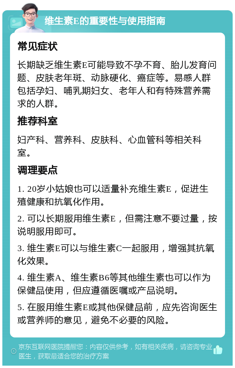 维生素E的重要性与使用指南 常见症状 长期缺乏维生素E可能导致不孕不育、胎儿发育问题、皮肤老年斑、动脉硬化、癌症等。易感人群包括孕妇、哺乳期妇女、老年人和有特殊营养需求的人群。 推荐科室 妇产科、营养科、皮肤科、心血管科等相关科室。 调理要点 1. 20岁小姑娘也可以适量补充维生素E，促进生殖健康和抗氧化作用。 2. 可以长期服用维生素E，但需注意不要过量，按说明服用即可。 3. 维生素E可以与维生素C一起服用，增强其抗氧化效果。 4. 维生素A、维生素B6等其他维生素也可以作为保健品使用，但应遵循医嘱或产品说明。 5. 在服用维生素E或其他保健品前，应先咨询医生或营养师的意见，避免不必要的风险。