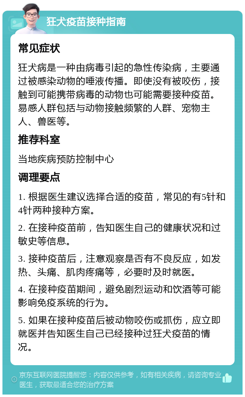 狂犬疫苗接种指南 常见症状 狂犬病是一种由病毒引起的急性传染病，主要通过被感染动物的唾液传播。即使没有被咬伤，接触到可能携带病毒的动物也可能需要接种疫苗。易感人群包括与动物接触频繁的人群、宠物主人、兽医等。 推荐科室 当地疾病预防控制中心 调理要点 1. 根据医生建议选择合适的疫苗，常见的有5针和4针两种接种方案。 2. 在接种疫苗前，告知医生自己的健康状况和过敏史等信息。 3. 接种疫苗后，注意观察是否有不良反应，如发热、头痛、肌肉疼痛等，必要时及时就医。 4. 在接种疫苗期间，避免剧烈运动和饮酒等可能影响免疫系统的行为。 5. 如果在接种疫苗后被动物咬伤或抓伤，应立即就医并告知医生自己已经接种过狂犬疫苗的情况。