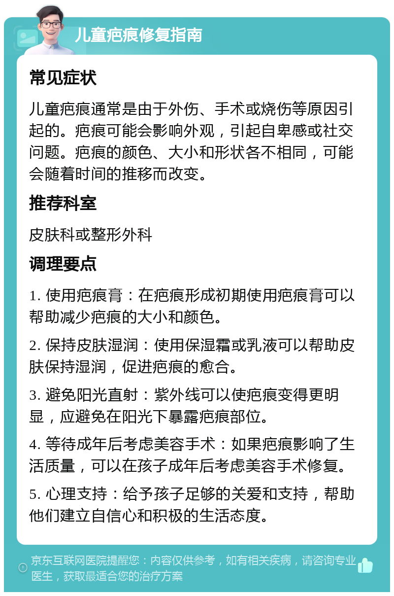 儿童疤痕修复指南 常见症状 儿童疤痕通常是由于外伤、手术或烧伤等原因引起的。疤痕可能会影响外观，引起自卑感或社交问题。疤痕的颜色、大小和形状各不相同，可能会随着时间的推移而改变。 推荐科室 皮肤科或整形外科 调理要点 1. 使用疤痕膏：在疤痕形成初期使用疤痕膏可以帮助减少疤痕的大小和颜色。 2. 保持皮肤湿润：使用保湿霜或乳液可以帮助皮肤保持湿润，促进疤痕的愈合。 3. 避免阳光直射：紫外线可以使疤痕变得更明显，应避免在阳光下暴露疤痕部位。 4. 等待成年后考虑美容手术：如果疤痕影响了生活质量，可以在孩子成年后考虑美容手术修复。 5. 心理支持：给予孩子足够的关爱和支持，帮助他们建立自信心和积极的生活态度。