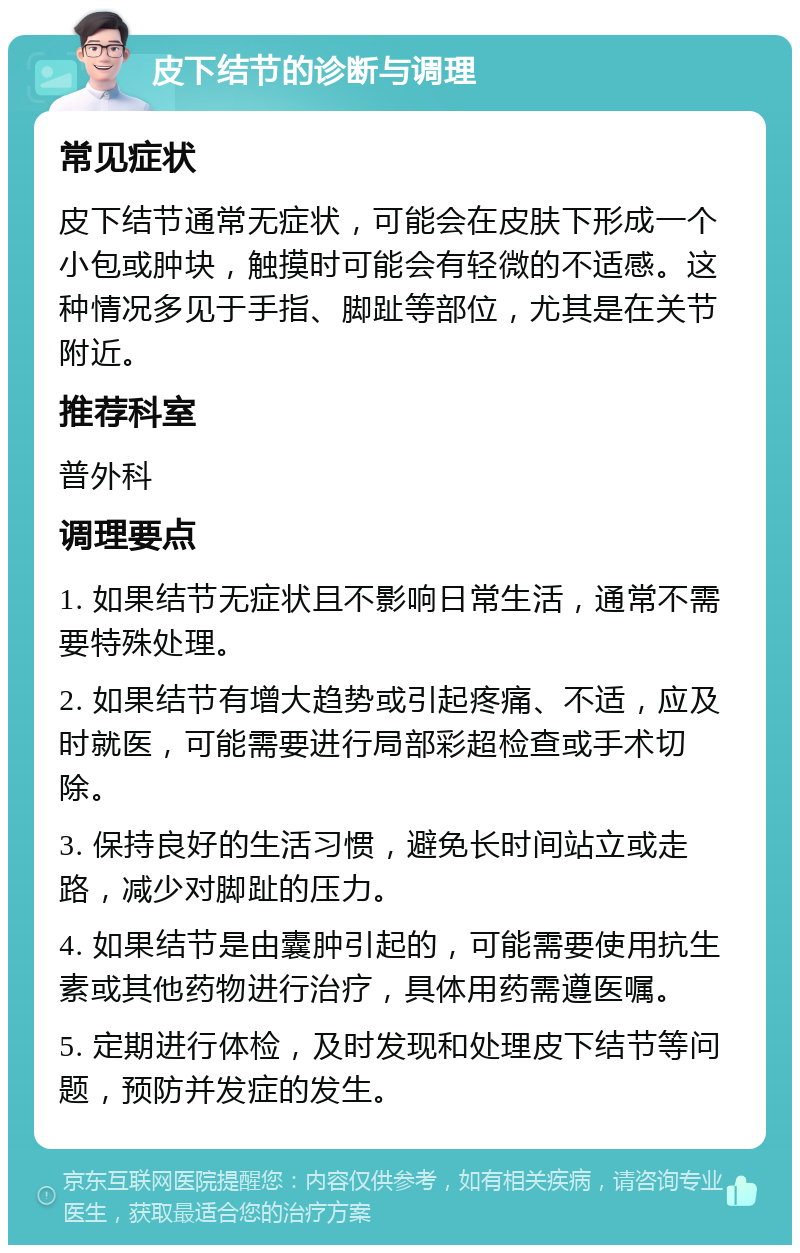 皮下结节的诊断与调理 常见症状 皮下结节通常无症状，可能会在皮肤下形成一个小包或肿块，触摸时可能会有轻微的不适感。这种情况多见于手指、脚趾等部位，尤其是在关节附近。 推荐科室 普外科 调理要点 1. 如果结节无症状且不影响日常生活，通常不需要特殊处理。 2. 如果结节有增大趋势或引起疼痛、不适，应及时就医，可能需要进行局部彩超检查或手术切除。 3. 保持良好的生活习惯，避免长时间站立或走路，减少对脚趾的压力。 4. 如果结节是由囊肿引起的，可能需要使用抗生素或其他药物进行治疗，具体用药需遵医嘱。 5. 定期进行体检，及时发现和处理皮下结节等问题，预防并发症的发生。