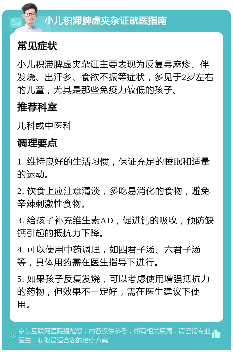 小儿积滞脾虚夹杂证就医指南 常见症状 小儿积滞脾虚夹杂证主要表现为反复寻麻疹、伴发烧、出汗多、食欲不振等症状，多见于2岁左右的儿童，尤其是那些免疫力较低的孩子。 推荐科室 儿科或中医科 调理要点 1. 维持良好的生活习惯，保证充足的睡眠和适量的运动。 2. 饮食上应注意清淡，多吃易消化的食物，避免辛辣刺激性食物。 3. 给孩子补充维生素AD，促进钙的吸收，预防缺钙引起的抵抗力下降。 4. 可以使用中药调理，如四君子汤、六君子汤等，具体用药需在医生指导下进行。 5. 如果孩子反复发烧，可以考虑使用增强抵抗力的药物，但效果不一定好，需在医生建议下使用。