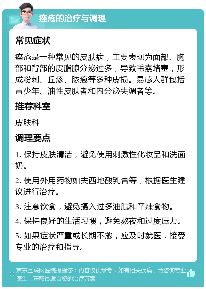 痤疮的治疗与调理 常见症状 痤疮是一种常见的皮肤病，主要表现为面部、胸部和背部的皮脂腺分泌过多，导致毛囊堵塞，形成粉刺、丘疹、脓疱等多种皮损。易感人群包括青少年、油性皮肤者和内分泌失调者等。 推荐科室 皮肤科 调理要点 1. 保持皮肤清洁，避免使用刺激性化妆品和洗面奶。 2. 使用外用药物如夫西地酸乳膏等，根据医生建议进行治疗。 3. 注意饮食，避免摄入过多油腻和辛辣食物。 4. 保持良好的生活习惯，避免熬夜和过度压力。 5. 如果症状严重或长期不愈，应及时就医，接受专业的治疗和指导。