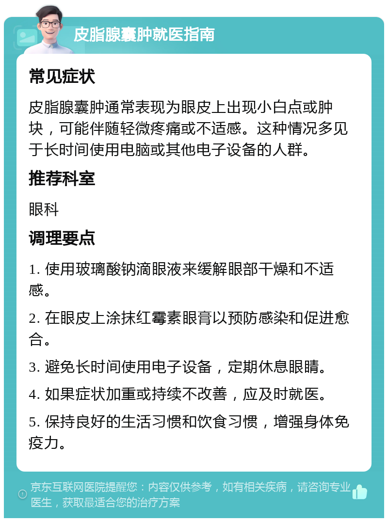 皮脂腺囊肿就医指南 常见症状 皮脂腺囊肿通常表现为眼皮上出现小白点或肿块，可能伴随轻微疼痛或不适感。这种情况多见于长时间使用电脑或其他电子设备的人群。 推荐科室 眼科 调理要点 1. 使用玻璃酸钠滴眼液来缓解眼部干燥和不适感。 2. 在眼皮上涂抹红霉素眼膏以预防感染和促进愈合。 3. 避免长时间使用电子设备，定期休息眼睛。 4. 如果症状加重或持续不改善，应及时就医。 5. 保持良好的生活习惯和饮食习惯，增强身体免疫力。