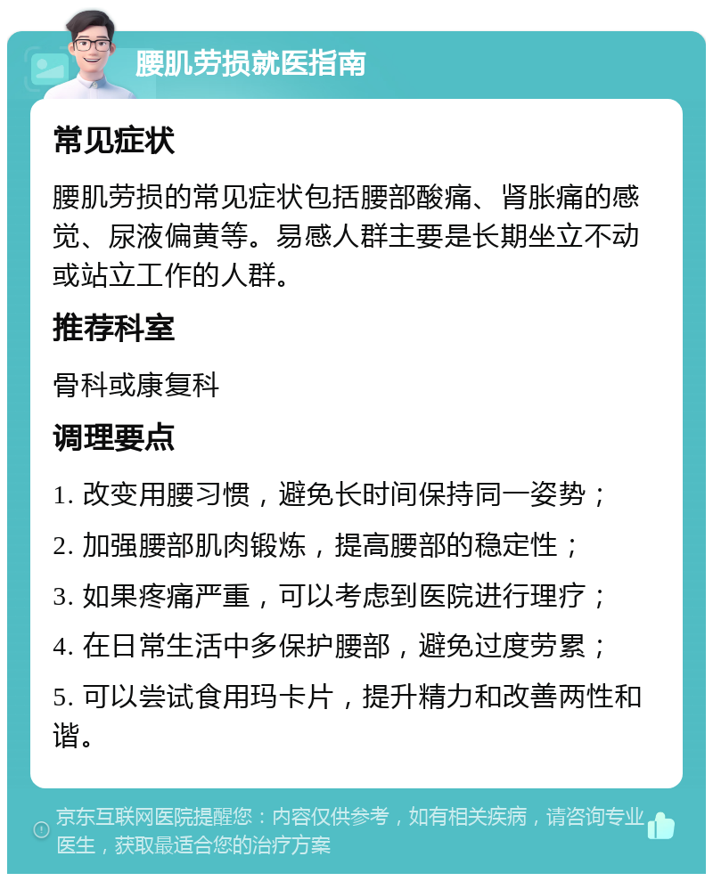 腰肌劳损就医指南 常见症状 腰肌劳损的常见症状包括腰部酸痛、肾胀痛的感觉、尿液偏黄等。易感人群主要是长期坐立不动或站立工作的人群。 推荐科室 骨科或康复科 调理要点 1. 改变用腰习惯，避免长时间保持同一姿势； 2. 加强腰部肌肉锻炼，提高腰部的稳定性； 3. 如果疼痛严重，可以考虑到医院进行理疗； 4. 在日常生活中多保护腰部，避免过度劳累； 5. 可以尝试食用玛卡片，提升精力和改善两性和谐。