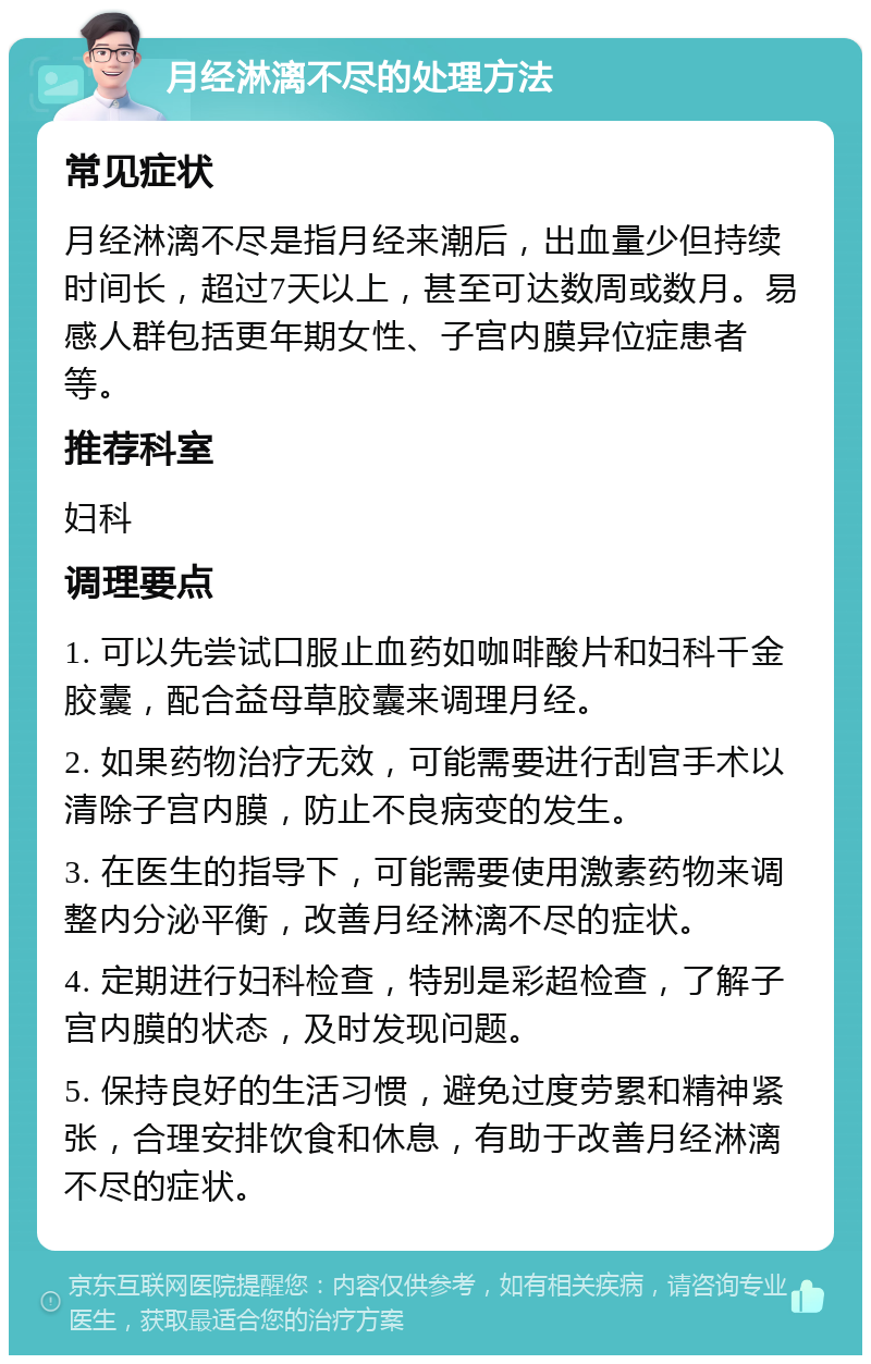 月经淋漓不尽的处理方法 常见症状 月经淋漓不尽是指月经来潮后，出血量少但持续时间长，超过7天以上，甚至可达数周或数月。易感人群包括更年期女性、子宫内膜异位症患者等。 推荐科室 妇科 调理要点 1. 可以先尝试口服止血药如咖啡酸片和妇科千金胶囊，配合益母草胶囊来调理月经。 2. 如果药物治疗无效，可能需要进行刮宫手术以清除子宫内膜，防止不良病变的发生。 3. 在医生的指导下，可能需要使用激素药物来调整内分泌平衡，改善月经淋漓不尽的症状。 4. 定期进行妇科检查，特别是彩超检查，了解子宫内膜的状态，及时发现问题。 5. 保持良好的生活习惯，避免过度劳累和精神紧张，合理安排饮食和休息，有助于改善月经淋漓不尽的症状。