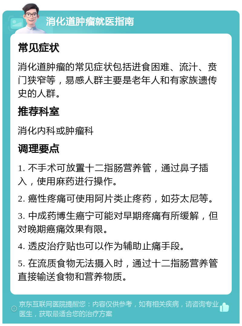 消化道肿瘤就医指南 常见症状 消化道肿瘤的常见症状包括进食困难、流汁、贲门狭窄等，易感人群主要是老年人和有家族遗传史的人群。 推荐科室 消化内科或肿瘤科 调理要点 1. 不手术可放置十二指肠营养管，通过鼻子插入，使用麻药进行操作。 2. 癌性疼痛可使用阿片类止疼药，如芬太尼等。 3. 中成药博生癌宁可能对早期疼痛有所缓解，但对晚期癌痛效果有限。 4. 透皮治疗贴也可以作为辅助止痛手段。 5. 在流质食物无法摄入时，通过十二指肠营养管直接输送食物和营养物质。