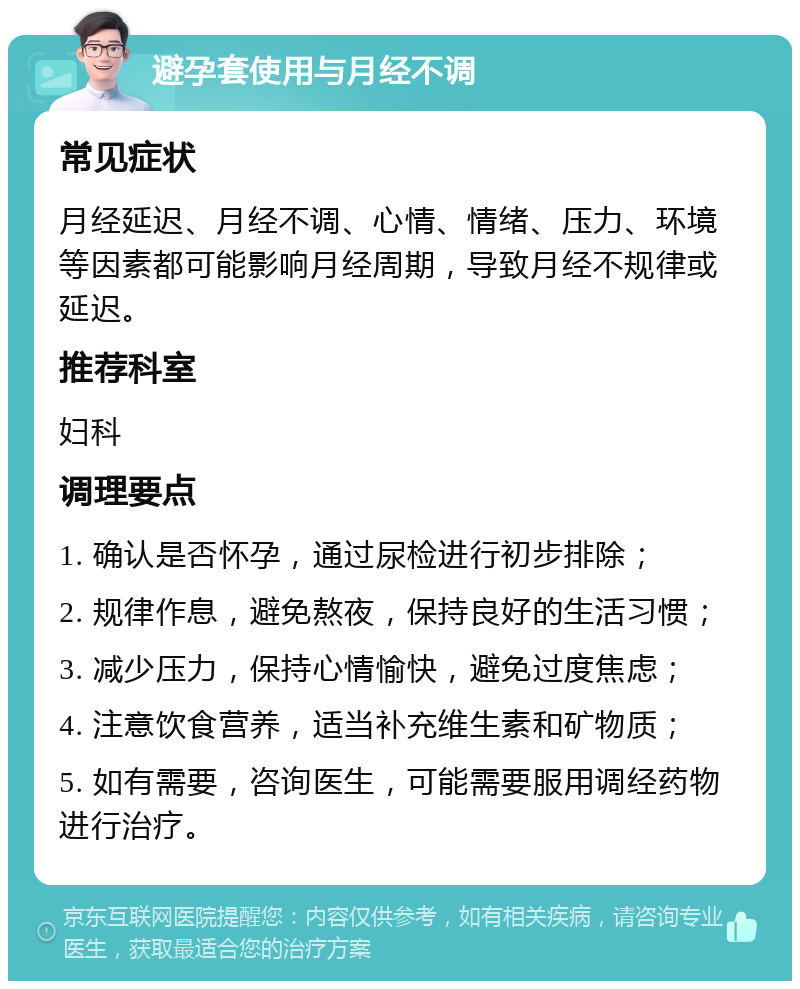 避孕套使用与月经不调 常见症状 月经延迟、月经不调、心情、情绪、压力、环境等因素都可能影响月经周期，导致月经不规律或延迟。 推荐科室 妇科 调理要点 1. 确认是否怀孕，通过尿检进行初步排除； 2. 规律作息，避免熬夜，保持良好的生活习惯； 3. 减少压力，保持心情愉快，避免过度焦虑； 4. 注意饮食营养，适当补充维生素和矿物质； 5. 如有需要，咨询医生，可能需要服用调经药物进行治疗。