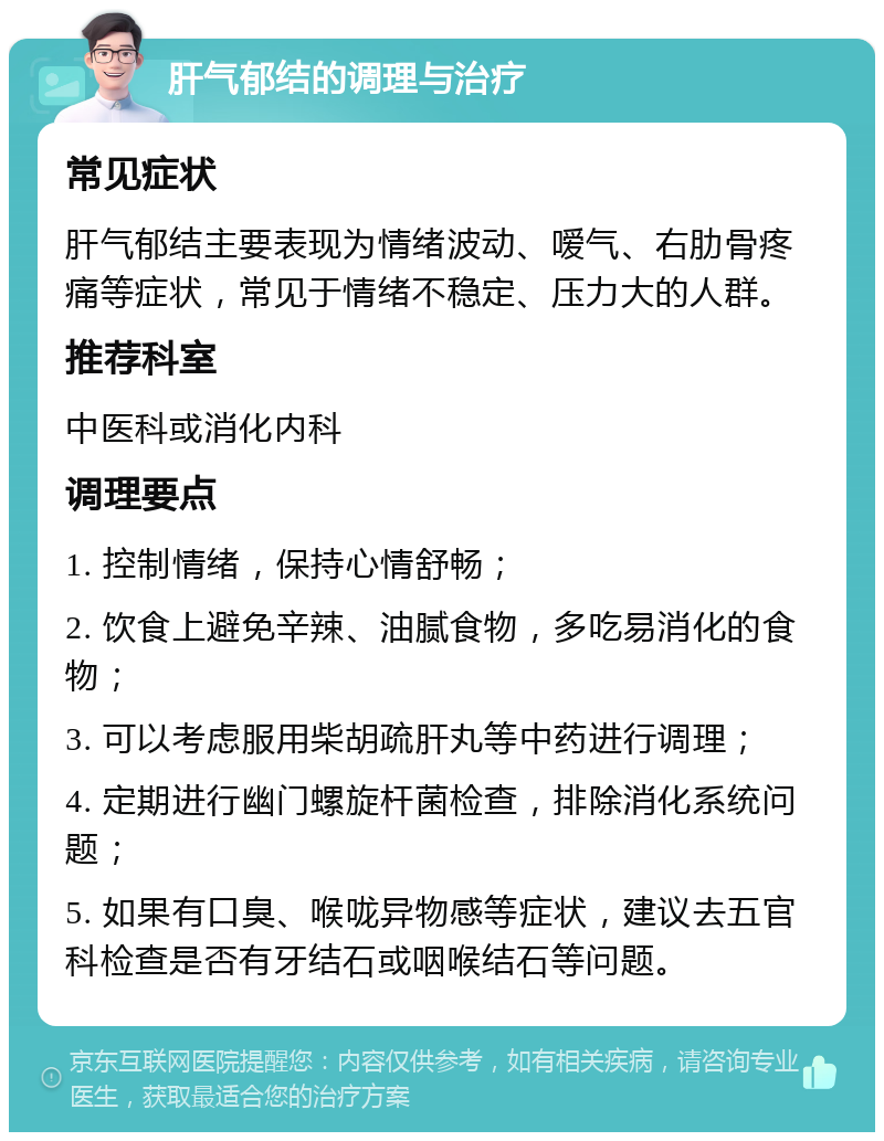 肝气郁结的调理与治疗 常见症状 肝气郁结主要表现为情绪波动、嗳气、右肋骨疼痛等症状，常见于情绪不稳定、压力大的人群。 推荐科室 中医科或消化内科 调理要点 1. 控制情绪，保持心情舒畅； 2. 饮食上避免辛辣、油腻食物，多吃易消化的食物； 3. 可以考虑服用柴胡疏肝丸等中药进行调理； 4. 定期进行幽门螺旋杆菌检查，排除消化系统问题； 5. 如果有口臭、喉咙异物感等症状，建议去五官科检查是否有牙结石或咽喉结石等问题。