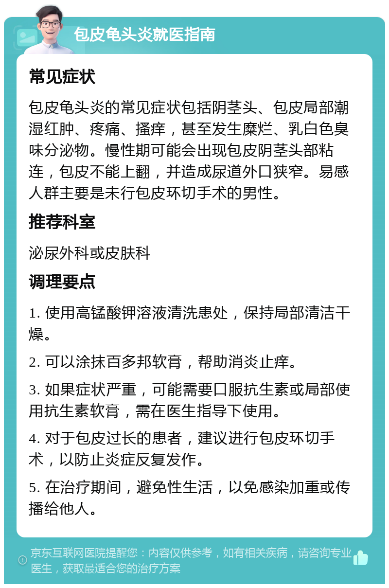 包皮龟头炎就医指南 常见症状 包皮龟头炎的常见症状包括阴茎头、包皮局部潮湿红肿、疼痛、搔痒，甚至发生糜烂、乳白色臭味分泌物。慢性期可能会出现包皮阴茎头部粘连，包皮不能上翻，并造成尿道外口狭窄。易感人群主要是未行包皮环切手术的男性。 推荐科室 泌尿外科或皮肤科 调理要点 1. 使用高锰酸钾溶液清洗患处，保持局部清洁干燥。 2. 可以涂抹百多邦软膏，帮助消炎止痒。 3. 如果症状严重，可能需要口服抗生素或局部使用抗生素软膏，需在医生指导下使用。 4. 对于包皮过长的患者，建议进行包皮环切手术，以防止炎症反复发作。 5. 在治疗期间，避免性生活，以免感染加重或传播给他人。