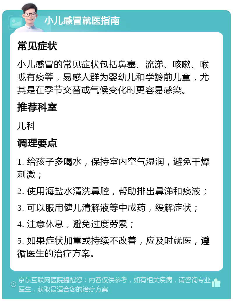 小儿感冒就医指南 常见症状 小儿感冒的常见症状包括鼻塞、流涕、咳嗽、喉咙有痰等，易感人群为婴幼儿和学龄前儿童，尤其是在季节交替或气候变化时更容易感染。 推荐科室 儿科 调理要点 1. 给孩子多喝水，保持室内空气湿润，避免干燥刺激； 2. 使用海盐水清洗鼻腔，帮助排出鼻涕和痰液； 3. 可以服用健儿清解液等中成药，缓解症状； 4. 注意休息，避免过度劳累； 5. 如果症状加重或持续不改善，应及时就医，遵循医生的治疗方案。