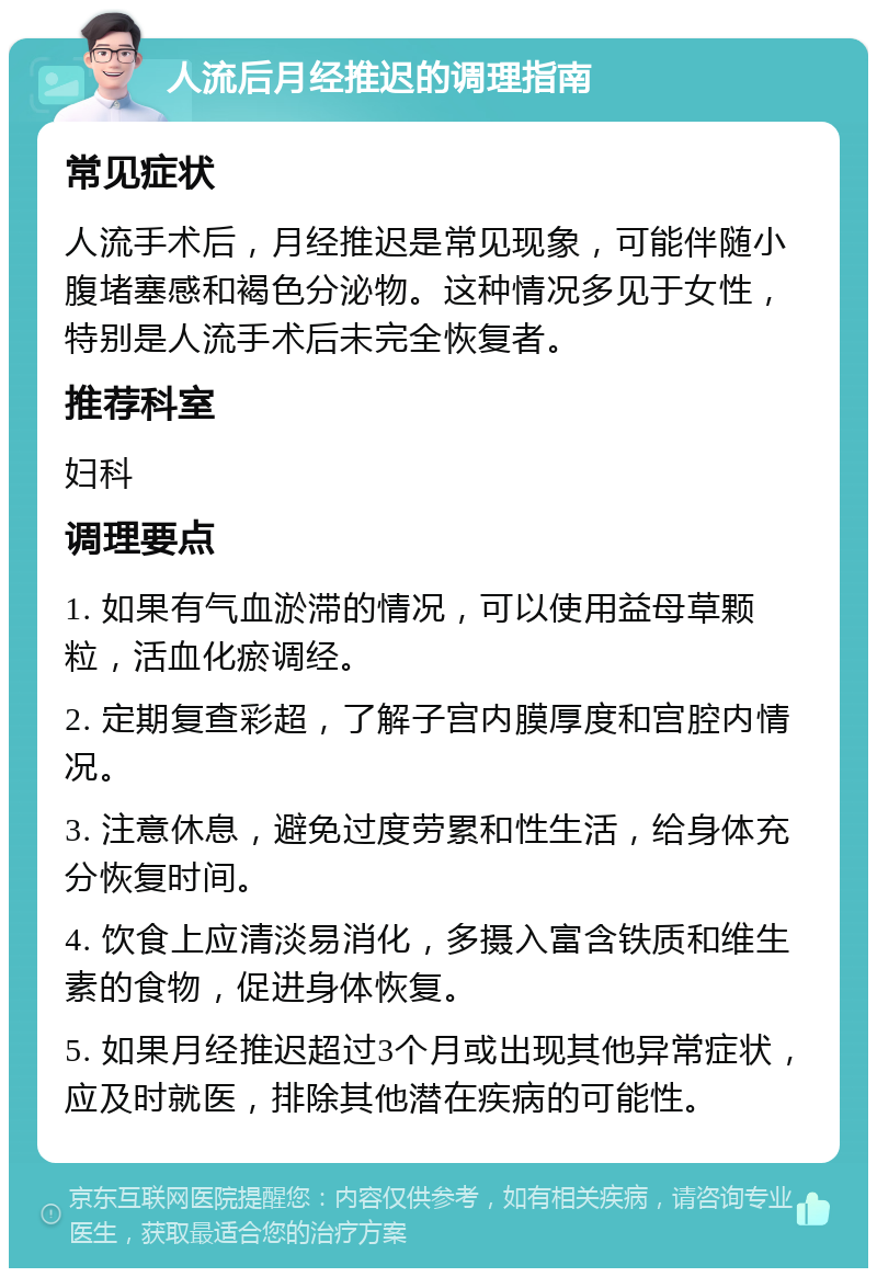 人流后月经推迟的调理指南 常见症状 人流手术后，月经推迟是常见现象，可能伴随小腹堵塞感和褐色分泌物。这种情况多见于女性，特别是人流手术后未完全恢复者。 推荐科室 妇科 调理要点 1. 如果有气血淤滞的情况，可以使用益母草颗粒，活血化瘀调经。 2. 定期复查彩超，了解子宫内膜厚度和宫腔内情况。 3. 注意休息，避免过度劳累和性生活，给身体充分恢复时间。 4. 饮食上应清淡易消化，多摄入富含铁质和维生素的食物，促进身体恢复。 5. 如果月经推迟超过3个月或出现其他异常症状，应及时就医，排除其他潜在疾病的可能性。