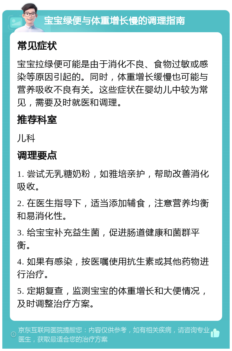 宝宝绿便与体重增长慢的调理指南 常见症状 宝宝拉绿便可能是由于消化不良、食物过敏或感染等原因引起的。同时，体重增长缓慢也可能与营养吸收不良有关。这些症状在婴幼儿中较为常见，需要及时就医和调理。 推荐科室 儿科 调理要点 1. 尝试无乳糖奶粉，如雅培亲护，帮助改善消化吸收。 2. 在医生指导下，适当添加辅食，注意营养均衡和易消化性。 3. 给宝宝补充益生菌，促进肠道健康和菌群平衡。 4. 如果有感染，按医嘱使用抗生素或其他药物进行治疗。 5. 定期复查，监测宝宝的体重增长和大便情况，及时调整治疗方案。