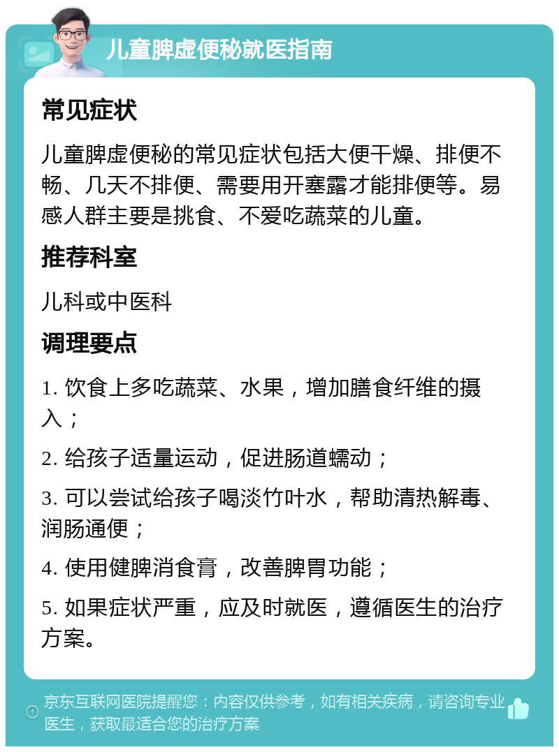 儿童脾虚便秘就医指南 常见症状 儿童脾虚便秘的常见症状包括大便干燥、排便不畅、几天不排便、需要用开塞露才能排便等。易感人群主要是挑食、不爱吃蔬菜的儿童。 推荐科室 儿科或中医科 调理要点 1. 饮食上多吃蔬菜、水果，增加膳食纤维的摄入； 2. 给孩子适量运动，促进肠道蠕动； 3. 可以尝试给孩子喝淡竹叶水，帮助清热解毒、润肠通便； 4. 使用健脾消食膏，改善脾胃功能； 5. 如果症状严重，应及时就医，遵循医生的治疗方案。