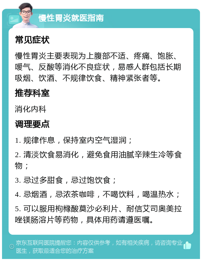 慢性胃炎就医指南 常见症状 慢性胃炎主要表现为上腹部不适、疼痛、饱胀、嗳气、反酸等消化不良症状，易感人群包括长期吸烟、饮酒、不规律饮食、精神紧张者等。 推荐科室 消化内科 调理要点 1. 规律作息，保持室内空气湿润； 2. 清淡饮食易消化，避免食用油腻辛辣生冷等食物； 3. 忌过多甜食，忌过饱饮食； 4. 忌烟酒，忌浓茶咖啡，不喝饮料，喝温热水； 5. 可以服用枸橼酸莫沙必利片、耐信艾司奥美拉唑镁肠溶片等药物，具体用药请遵医嘱。