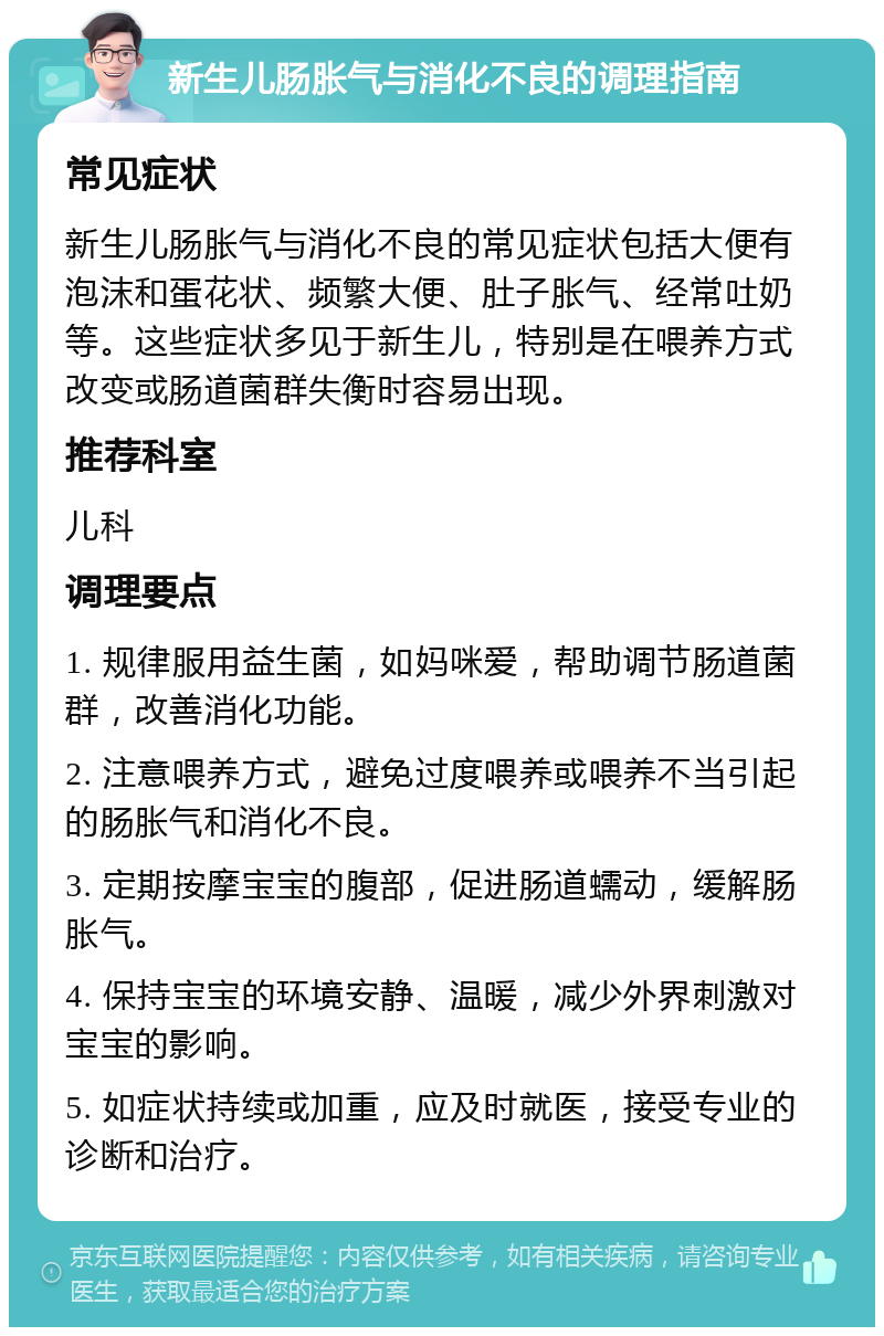 新生儿肠胀气与消化不良的调理指南 常见症状 新生儿肠胀气与消化不良的常见症状包括大便有泡沫和蛋花状、频繁大便、肚子胀气、经常吐奶等。这些症状多见于新生儿，特别是在喂养方式改变或肠道菌群失衡时容易出现。 推荐科室 儿科 调理要点 1. 规律服用益生菌，如妈咪爱，帮助调节肠道菌群，改善消化功能。 2. 注意喂养方式，避免过度喂养或喂养不当引起的肠胀气和消化不良。 3. 定期按摩宝宝的腹部，促进肠道蠕动，缓解肠胀气。 4. 保持宝宝的环境安静、温暖，减少外界刺激对宝宝的影响。 5. 如症状持续或加重，应及时就医，接受专业的诊断和治疗。