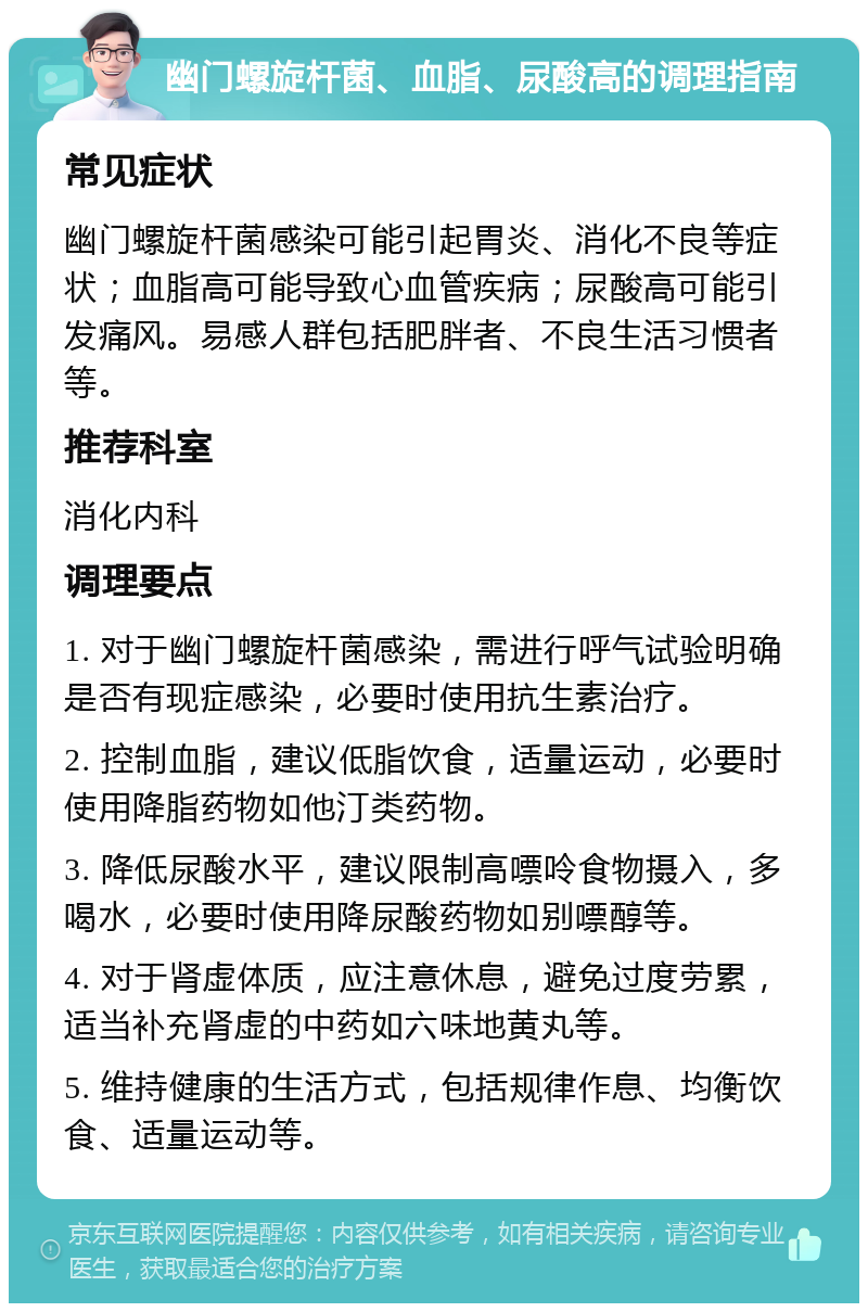 幽门螺旋杆菌、血脂、尿酸高的调理指南 常见症状 幽门螺旋杆菌感染可能引起胃炎、消化不良等症状；血脂高可能导致心血管疾病；尿酸高可能引发痛风。易感人群包括肥胖者、不良生活习惯者等。 推荐科室 消化内科 调理要点 1. 对于幽门螺旋杆菌感染，需进行呼气试验明确是否有现症感染，必要时使用抗生素治疗。 2. 控制血脂，建议低脂饮食，适量运动，必要时使用降脂药物如他汀类药物。 3. 降低尿酸水平，建议限制高嘌呤食物摄入，多喝水，必要时使用降尿酸药物如别嘌醇等。 4. 对于肾虚体质，应注意休息，避免过度劳累，适当补充肾虚的中药如六味地黄丸等。 5. 维持健康的生活方式，包括规律作息、均衡饮食、适量运动等。