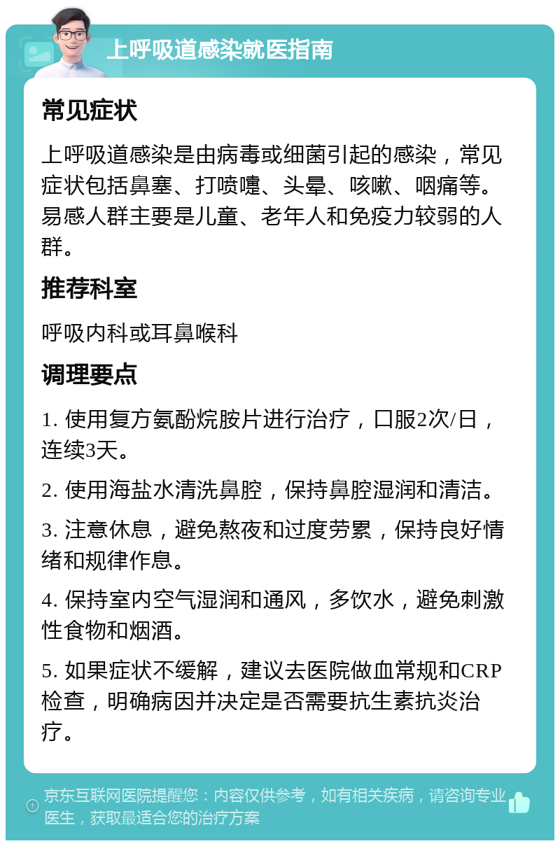 上呼吸道感染就医指南 常见症状 上呼吸道感染是由病毒或细菌引起的感染，常见症状包括鼻塞、打喷嚏、头晕、咳嗽、咽痛等。易感人群主要是儿童、老年人和免疫力较弱的人群。 推荐科室 呼吸内科或耳鼻喉科 调理要点 1. 使用复方氨酚烷胺片进行治疗，口服2次/日，连续3天。 2. 使用海盐水清洗鼻腔，保持鼻腔湿润和清洁。 3. 注意休息，避免熬夜和过度劳累，保持良好情绪和规律作息。 4. 保持室内空气湿润和通风，多饮水，避免刺激性食物和烟酒。 5. 如果症状不缓解，建议去医院做血常规和CRP检查，明确病因并决定是否需要抗生素抗炎治疗。