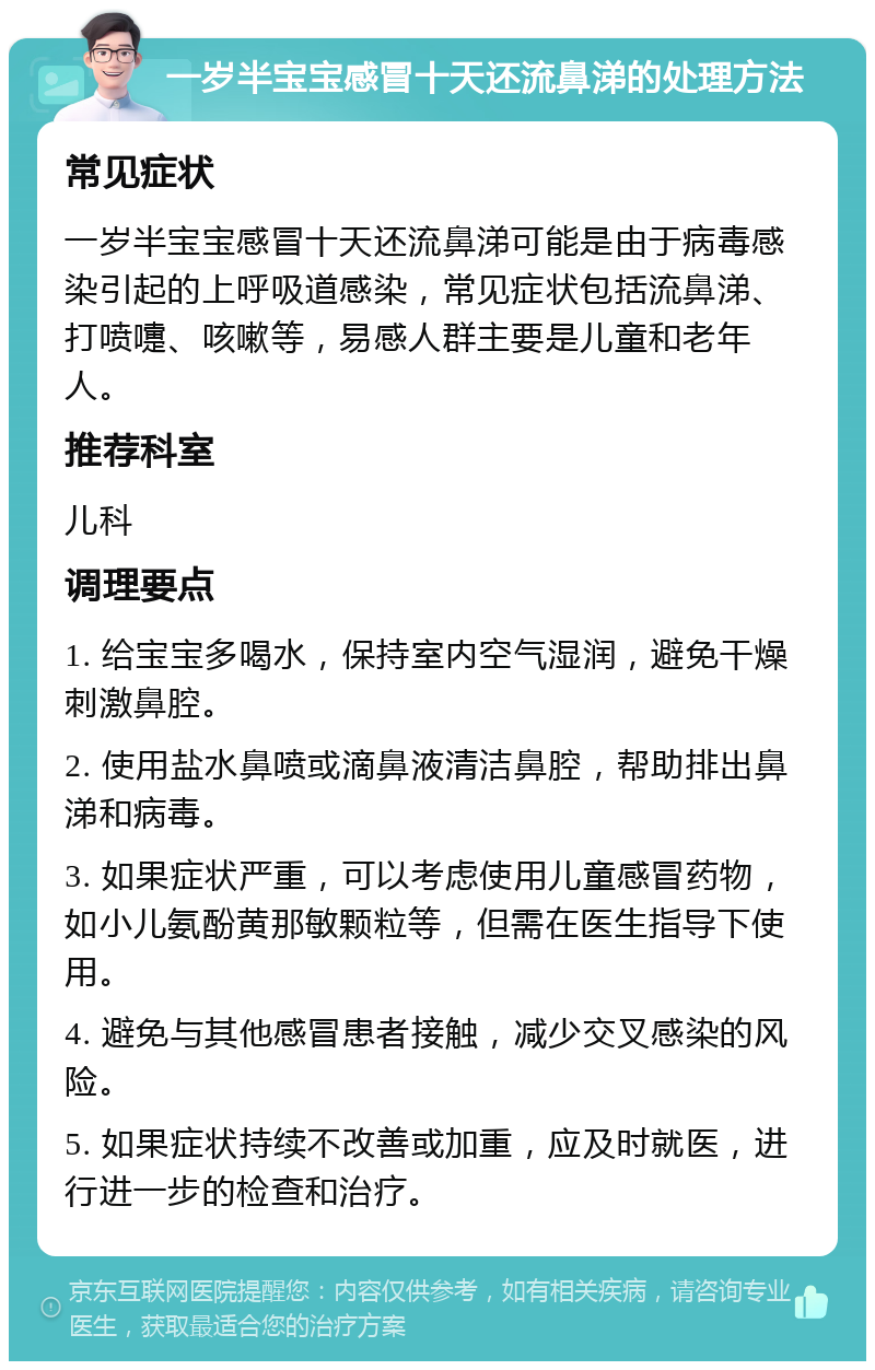 一岁半宝宝感冒十天还流鼻涕的处理方法 常见症状 一岁半宝宝感冒十天还流鼻涕可能是由于病毒感染引起的上呼吸道感染，常见症状包括流鼻涕、打喷嚏、咳嗽等，易感人群主要是儿童和老年人。 推荐科室 儿科 调理要点 1. 给宝宝多喝水，保持室内空气湿润，避免干燥刺激鼻腔。 2. 使用盐水鼻喷或滴鼻液清洁鼻腔，帮助排出鼻涕和病毒。 3. 如果症状严重，可以考虑使用儿童感冒药物，如小儿氨酚黄那敏颗粒等，但需在医生指导下使用。 4. 避免与其他感冒患者接触，减少交叉感染的风险。 5. 如果症状持续不改善或加重，应及时就医，进行进一步的检查和治疗。