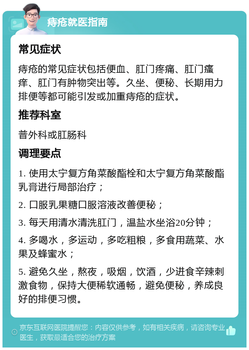 痔疮就医指南 常见症状 痔疮的常见症状包括便血、肛门疼痛、肛门瘙痒、肛门有肿物突出等。久坐、便秘、长期用力排便等都可能引发或加重痔疮的症状。 推荐科室 普外科或肛肠科 调理要点 1. 使用太宁复方角菜酸酯栓和太宁复方角菜酸酯乳膏进行局部治疗； 2. 口服乳果糖口服溶液改善便秘； 3. 每天用清水清洗肛门，温盐水坐浴20分钟； 4. 多喝水，多运动，多吃粗粮，多食用蔬菜、水果及蜂蜜水； 5. 避免久坐，熬夜，吸烟，饮酒，少进食辛辣刺激食物，保持大便稀软通畅，避免便秘，养成良好的排便习惯。