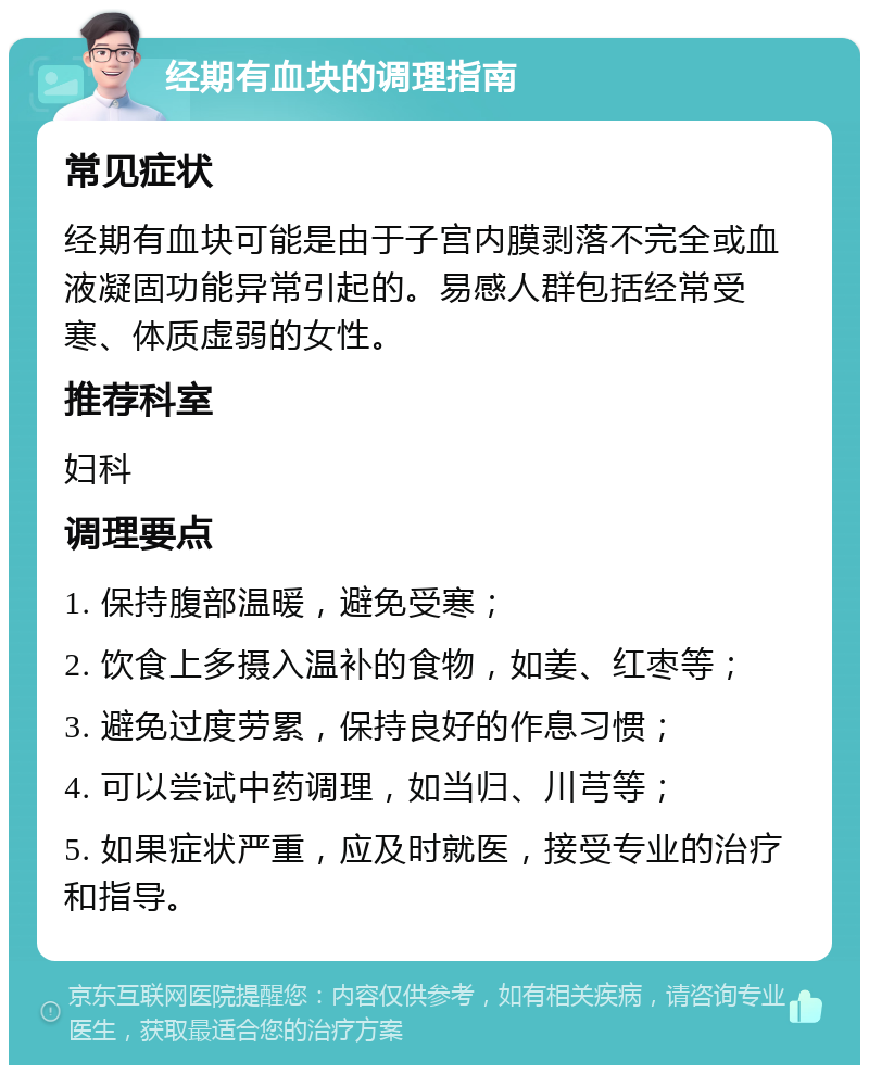 经期有血块的调理指南 常见症状 经期有血块可能是由于子宫内膜剥落不完全或血液凝固功能异常引起的。易感人群包括经常受寒、体质虚弱的女性。 推荐科室 妇科 调理要点 1. 保持腹部温暖，避免受寒； 2. 饮食上多摄入温补的食物，如姜、红枣等； 3. 避免过度劳累，保持良好的作息习惯； 4. 可以尝试中药调理，如当归、川芎等； 5. 如果症状严重，应及时就医，接受专业的治疗和指导。