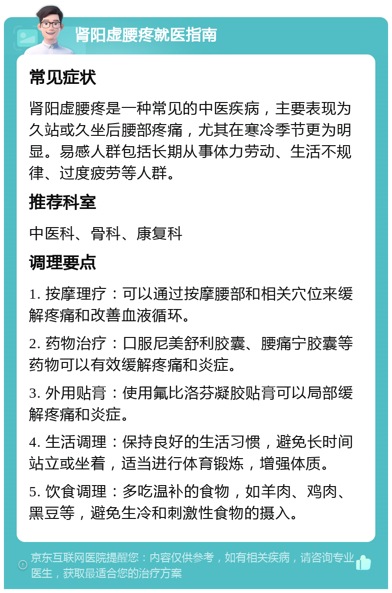 肾阳虚腰疼就医指南 常见症状 肾阳虚腰疼是一种常见的中医疾病，主要表现为久站或久坐后腰部疼痛，尤其在寒冷季节更为明显。易感人群包括长期从事体力劳动、生活不规律、过度疲劳等人群。 推荐科室 中医科、骨科、康复科 调理要点 1. 按摩理疗：可以通过按摩腰部和相关穴位来缓解疼痛和改善血液循环。 2. 药物治疗：口服尼美舒利胶囊、腰痛宁胶囊等药物可以有效缓解疼痛和炎症。 3. 外用贴膏：使用氟比洛芬凝胶贴膏可以局部缓解疼痛和炎症。 4. 生活调理：保持良好的生活习惯，避免长时间站立或坐着，适当进行体育锻炼，增强体质。 5. 饮食调理：多吃温补的食物，如羊肉、鸡肉、黑豆等，避免生冷和刺激性食物的摄入。