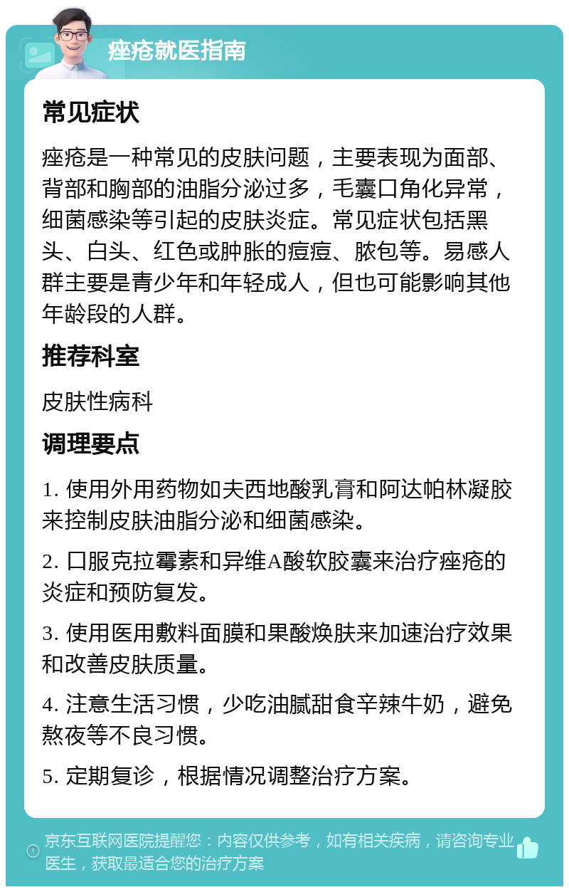 痤疮就医指南 常见症状 痤疮是一种常见的皮肤问题，主要表现为面部、背部和胸部的油脂分泌过多，毛囊口角化异常，细菌感染等引起的皮肤炎症。常见症状包括黑头、白头、红色或肿胀的痘痘、脓包等。易感人群主要是青少年和年轻成人，但也可能影响其他年龄段的人群。 推荐科室 皮肤性病科 调理要点 1. 使用外用药物如夫西地酸乳膏和阿达帕林凝胶来控制皮肤油脂分泌和细菌感染。 2. 口服克拉霉素和异维A酸软胶囊来治疗痤疮的炎症和预防复发。 3. 使用医用敷料面膜和果酸焕肤来加速治疗效果和改善皮肤质量。 4. 注意生活习惯，少吃油腻甜食辛辣牛奶，避免熬夜等不良习惯。 5. 定期复诊，根据情况调整治疗方案。