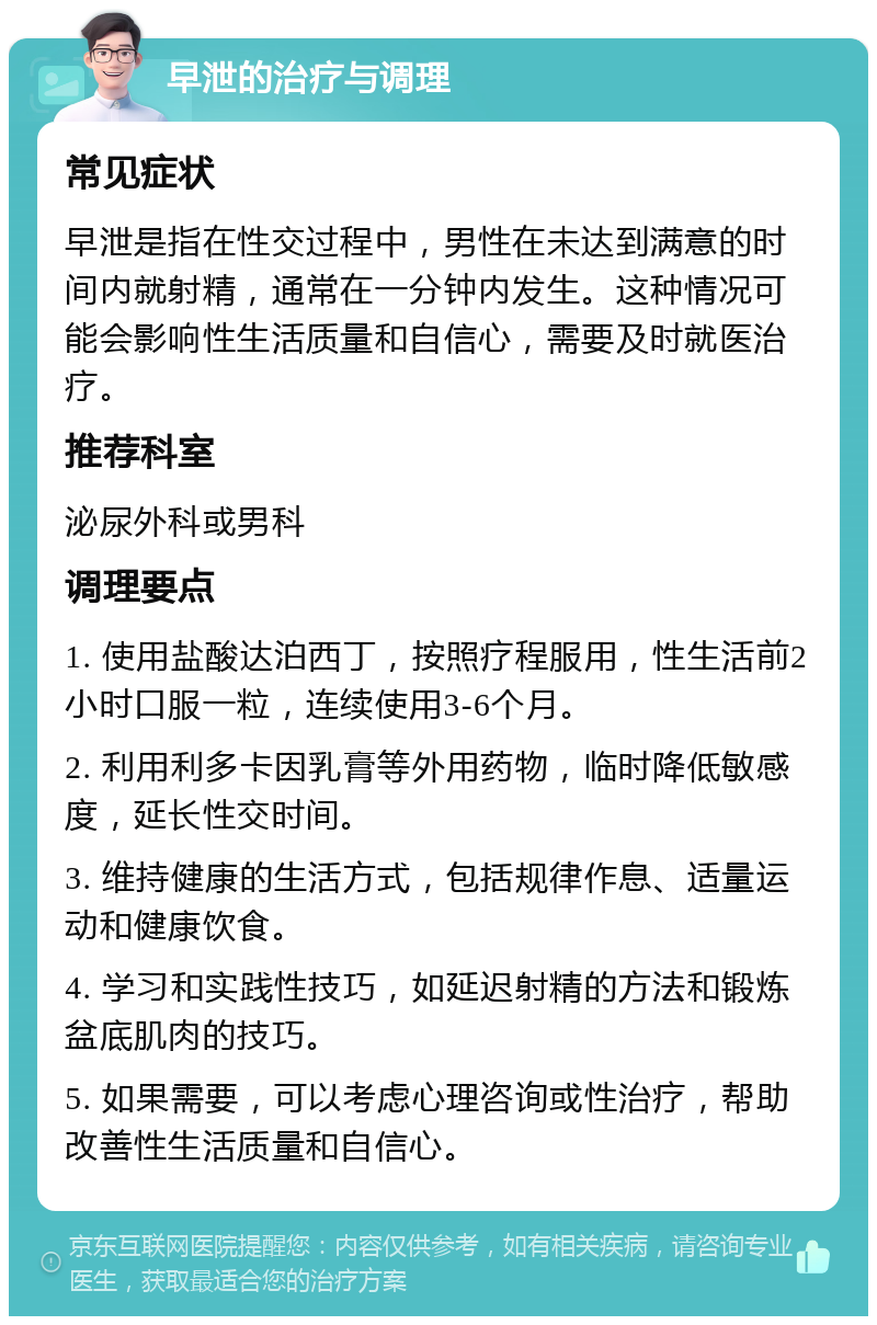 早泄的治疗与调理 常见症状 早泄是指在性交过程中，男性在未达到满意的时间内就射精，通常在一分钟内发生。这种情况可能会影响性生活质量和自信心，需要及时就医治疗。 推荐科室 泌尿外科或男科 调理要点 1. 使用盐酸达泊西丁，按照疗程服用，性生活前2小时口服一粒，连续使用3-6个月。 2. 利用利多卡因乳膏等外用药物，临时降低敏感度，延长性交时间。 3. 维持健康的生活方式，包括规律作息、适量运动和健康饮食。 4. 学习和实践性技巧，如延迟射精的方法和锻炼盆底肌肉的技巧。 5. 如果需要，可以考虑心理咨询或性治疗，帮助改善性生活质量和自信心。