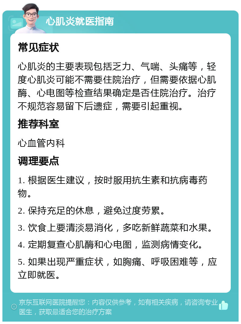 心肌炎就医指南 常见症状 心肌炎的主要表现包括乏力、气喘、头痛等，轻度心肌炎可能不需要住院治疗，但需要依据心肌酶、心电图等检查结果确定是否住院治疗。治疗不规范容易留下后遗症，需要引起重视。 推荐科室 心血管内科 调理要点 1. 根据医生建议，按时服用抗生素和抗病毒药物。 2. 保持充足的休息，避免过度劳累。 3. 饮食上要清淡易消化，多吃新鲜蔬菜和水果。 4. 定期复查心肌酶和心电图，监测病情变化。 5. 如果出现严重症状，如胸痛、呼吸困难等，应立即就医。