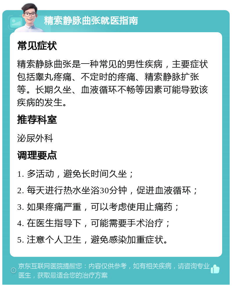 精索静脉曲张就医指南 常见症状 精索静脉曲张是一种常见的男性疾病，主要症状包括睾丸疼痛、不定时的疼痛、精索静脉扩张等。长期久坐、血液循环不畅等因素可能导致该疾病的发生。 推荐科室 泌尿外科 调理要点 1. 多活动，避免长时间久坐； 2. 每天进行热水坐浴30分钟，促进血液循环； 3. 如果疼痛严重，可以考虑使用止痛药； 4. 在医生指导下，可能需要手术治疗； 5. 注意个人卫生，避免感染加重症状。