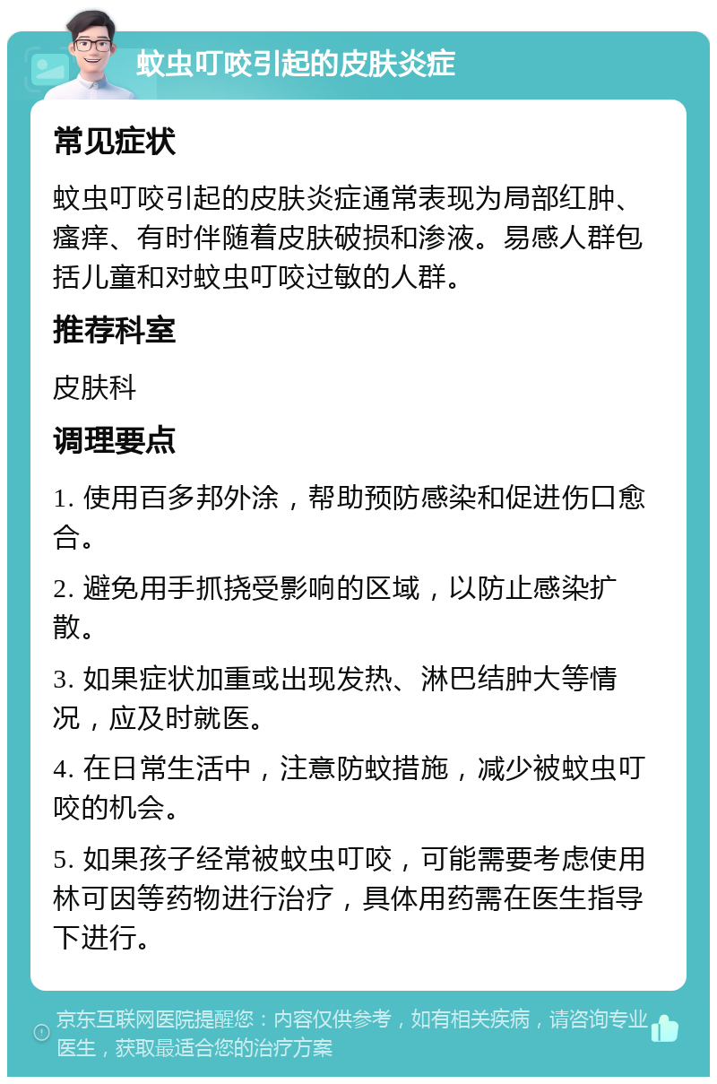 蚊虫叮咬引起的皮肤炎症 常见症状 蚊虫叮咬引起的皮肤炎症通常表现为局部红肿、瘙痒、有时伴随着皮肤破损和渗液。易感人群包括儿童和对蚊虫叮咬过敏的人群。 推荐科室 皮肤科 调理要点 1. 使用百多邦外涂，帮助预防感染和促进伤口愈合。 2. 避免用手抓挠受影响的区域，以防止感染扩散。 3. 如果症状加重或出现发热、淋巴结肿大等情况，应及时就医。 4. 在日常生活中，注意防蚊措施，减少被蚊虫叮咬的机会。 5. 如果孩子经常被蚊虫叮咬，可能需要考虑使用林可因等药物进行治疗，具体用药需在医生指导下进行。