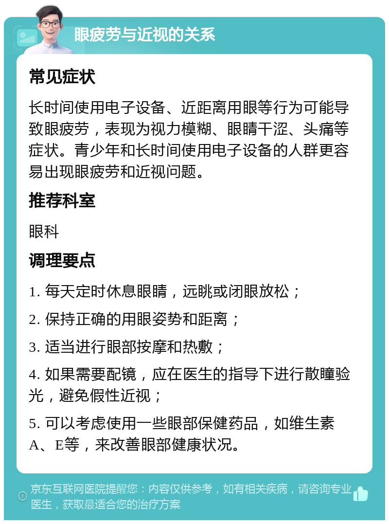 眼疲劳与近视的关系 常见症状 长时间使用电子设备、近距离用眼等行为可能导致眼疲劳，表现为视力模糊、眼睛干涩、头痛等症状。青少年和长时间使用电子设备的人群更容易出现眼疲劳和近视问题。 推荐科室 眼科 调理要点 1. 每天定时休息眼睛，远眺或闭眼放松； 2. 保持正确的用眼姿势和距离； 3. 适当进行眼部按摩和热敷； 4. 如果需要配镜，应在医生的指导下进行散瞳验光，避免假性近视； 5. 可以考虑使用一些眼部保健药品，如维生素A、E等，来改善眼部健康状况。