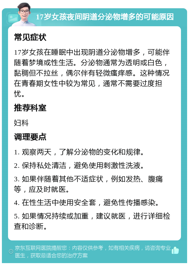 17岁女孩夜间阴道分泌物增多的可能原因 常见症状 17岁女孩在睡眠中出现阴道分泌物增多，可能伴随着梦境或性生活。分泌物通常为透明或白色，黏稠但不拉丝，偶尔伴有轻微瘙痒感。这种情况在青春期女性中较为常见，通常不需要过度担忧。 推荐科室 妇科 调理要点 1. 观察两天，了解分泌物的变化和规律。 2. 保持私处清洁，避免使用刺激性洗液。 3. 如果伴随着其他不适症状，例如发热、腹痛等，应及时就医。 4. 在性生活中使用安全套，避免性传播感染。 5. 如果情况持续或加重，建议就医，进行详细检查和诊断。