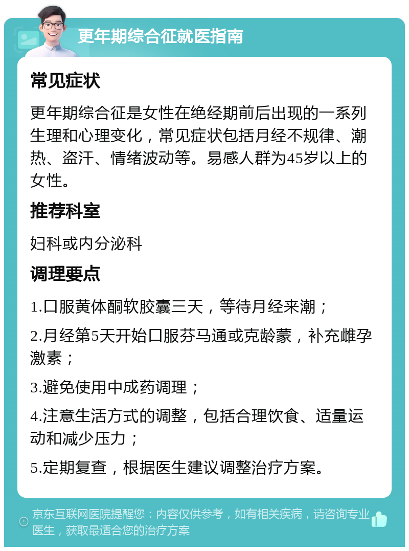 更年期综合征就医指南 常见症状 更年期综合征是女性在绝经期前后出现的一系列生理和心理变化，常见症状包括月经不规律、潮热、盗汗、情绪波动等。易感人群为45岁以上的女性。 推荐科室 妇科或内分泌科 调理要点 1.口服黄体酮软胶囊三天，等待月经来潮； 2.月经第5天开始口服芬马通或克龄蒙，补充雌孕激素； 3.避免使用中成药调理； 4.注意生活方式的调整，包括合理饮食、适量运动和减少压力； 5.定期复查，根据医生建议调整治疗方案。