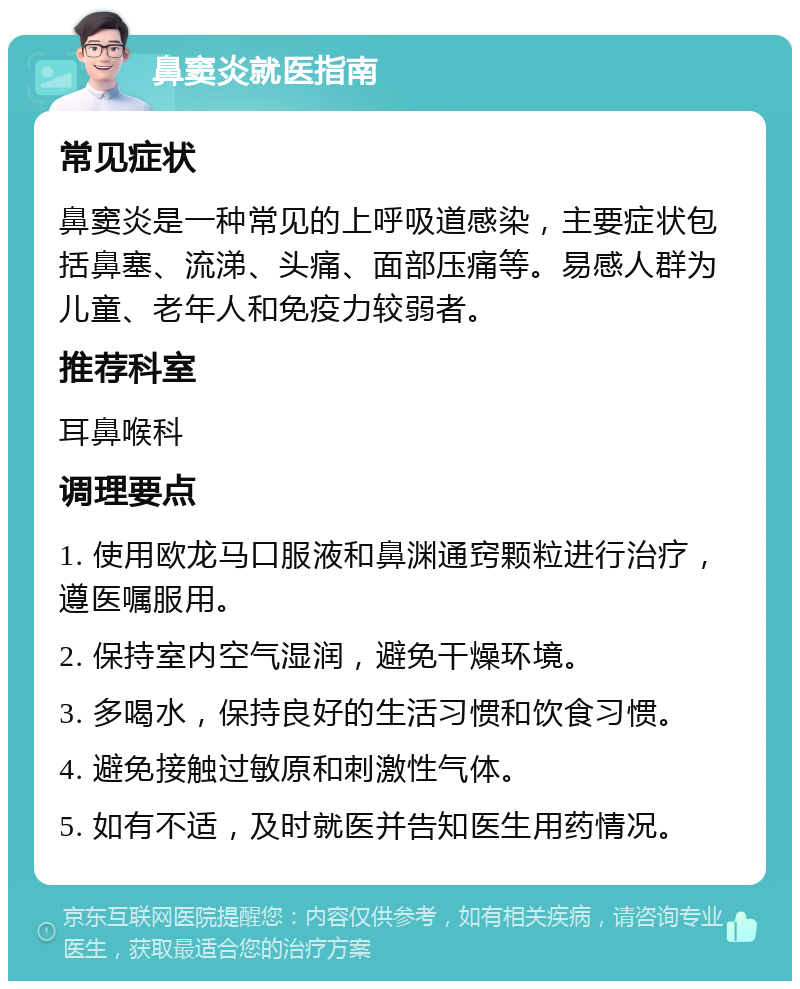 鼻窦炎就医指南 常见症状 鼻窦炎是一种常见的上呼吸道感染，主要症状包括鼻塞、流涕、头痛、面部压痛等。易感人群为儿童、老年人和免疫力较弱者。 推荐科室 耳鼻喉科 调理要点 1. 使用欧龙马口服液和鼻渊通窍颗粒进行治疗，遵医嘱服用。 2. 保持室内空气湿润，避免干燥环境。 3. 多喝水，保持良好的生活习惯和饮食习惯。 4. 避免接触过敏原和刺激性气体。 5. 如有不适，及时就医并告知医生用药情况。